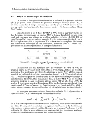 1394. Homogénéisation du comportement thermique
4.5. Analyse des flux thermiques microscopiques
Les schémas d’homogénéisation reposent sur la résolution d’un problème cellulaire
(III-3) qui permet, outre l’obtention des propriétés thermiques effectives (annexe C), la
détermination des flux thermiques microscopiques dans les phases du VER. Ces flux locaux
sont représentés dans la suite dans les deux phases de matrice et d’inclusion avec le modèle de
Mori-Tanaka.
Nous choisissons le cas du béton HP-550A à 100% du sable léger pour illustrer les
flux thermiques microscopiques. Le gravillon 550A et le sable d’argile 650 ont une forme
ronde qui correspond aux schémas du problème cellulaire. Le béton HP-550A 100 est
considéré/modélisé comme un matériau composite de trois constituants dont la pâte de ciment
PHP est la phase matricielle et les granulats (550A et 650A) sont les deux phases d’inclusions.
Les conductivités thermiques de ces constituants, présentées dans le Tableau III-7,
proviennent des résultats expérimentaux et de la procédure inverse.
kd e cd
(W/mK)
0,64 0,52 0,59 0,30 0,44
Tableau III-7 : Conductivité thermique des composants du béton HP-550A 100
pour la simulation du flux microscopique
La localisation des flux thermiques dans les constituants du béton HP-550A est
effectuée grâce à une procédure multi-étapes. Dans la première étape, le béton est considéré
constitué de deux constituants (gravillon 550A et matrice de mortier MHP-A100) et supposé
soumis à un gradient de température macroscopique imposé 1 (°C/m) orienté suivant
tK	. La résolution du problème cellulaire donne les flux thermiques dans le gravillon léger et
dans la matrice de mortier. Dans la deuxième étape, le mortier MHP-A100 est considéré
comme un matériau de deux constituants (pâte de ciment PHP et sable léger 650A). Le
gradient de température imposé sur le mortier est déduit du flux thermique dans la matrice de
mortier calculé à l’étape précédente. Les flux thermiques locaux dans le sable léger 650A et
dans la pâte de ciment sont à nouveau déterminés grâce à la résolution du problème cellulaire.
Les champs de température solutions du problème cellulaire (III-3) génèrent, dans le
repère sphérique UO, v, V, des champs de gradient de composantes :
grad w^<
2x<
OK
y cos v t| w^< !
x<
OK
y sin v t~
(III-26)
où ^< et x< sont des paramètres caractéristiques du composant . Leurs expressions dépendent
du schéma d’homogénéisation utilisé et sont rappelées dans l’annexe C. Le flux thermique
microscopique en chaque point du matériau hétérogène est obtenu par l’application de la loi
de Fourrier III-1. Dans le repère sphérique, pour un composite à deux constituants, les champs
des flux thermiques ont pour composantes, dans la phase matricielle :
 