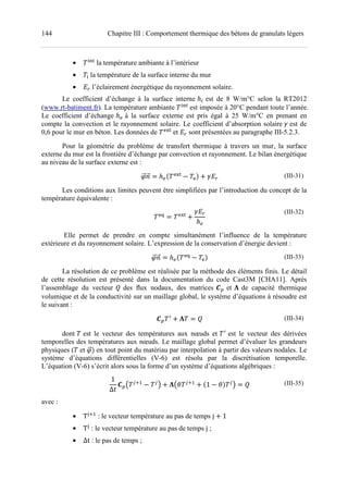 144 Chapitre III : Comportement thermique des bétons de granulats légers
• i‹Š
la température ambiante à l’intérieur
• i la température de la surface interne du mur
• •| l’éclairement énergétique du rayonnement solaire.
Le coefficient d’échange à la surface interne ℎ# est de 8 W/m°C selon la RT2012
(www.rt-batiment.fr). La température ambiante i‹Š
est imposée à 20°C pendant toute l’année.
Le coefficient d’échange ℎp à la surface externe est pris égal à 25 W/m°C en prenant en
compte la convection et le rayonnement solaire. Le coefficient d’absorption solaire Œ est de
0,6 pour le mur en béton. Les données de fgŠ
et •| sont présentées au paragraphe III-5.2.3.
Pour la géométrie du problème de transfert thermique à travers un mur, la surface
externe du mur est la frontière d’échange par convection et rayonnement. Le bilan énergétique
au niveau de la surface externe est :
+ ℎpU fgŠ
fV ! Œ•| (III-31)
Les conditions aux limites peuvent être simplifiées par l’introduction du concept de la
température équivalente :
fŽ fgŠ
!
Œ•|
ℎp
(III-32)
Elle permet de prendre en compte simultanément l’influence de la température
extérieure et du rayonnement solaire. L’expression de la conservation d’énergie devient :
+ ℎpU fŽ
fV (III-33)
La résolution de ce problème est réalisée par la méthode des éléments finis. Le détail
de cette résolution est présenté dans la documentation du code Cast3M [CHA11]. Après
l’assemblage du vecteur • des ﬂux nodaux, des matrices • et ‘ de capacité thermique
volumique et de la conductivité sur un maillage global, le système d’équations à résoudre est
le suivant :
• F
! ‘ • (III-34)
dont est le vecteur des températures aux nœuds et F
est le vecteur des dérivées
temporelles des températures aux nœuds. Le maillage global permet d’évaluer les grandeurs
physiques ( et V en tout point du matériau par interpolation à partir des valeurs nodales. Le
système d’équations différentielles (V-6) est résolu par la discrétisation temporelle.
L’équation (V-6) s’écrit alors sous la forme d’un système d’équations algébriques :
1
∆%
• C <M7 <
D ! ‘Cv <M7
! U1 vV <
D • (III-35)
avec :
• T”M7
: le vecteur température au pas de temps j ! 1
• T”
: le vecteur température au pas de temps j ;
• ∆t : le pas de temps ;
 