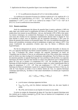 1455. Application des bétons de granulats légers à une enveloppe du bâtiment
• θ : le coefficient de relaxation (0 ≤ θ ≤ 1) de la thêta-méthode
Le coefficient de relaxation v résume les schémas explicite (v 0), implicite (v 1)
et la méthode de Crank-Nicolson ( v 0,5 ). Les matrices • , ‘ sont évaluées à la
température ™ <M7
! U1 ™V <
et le vecteur • au temps % ™%<M7
! U1 ™V%<
où b
(0 ≤ ™ ≤ 1) est le coefficient de sous-relaxation.
5.2.2. Données matériaux
Seuls les comportements des bétons de granulat léger à matrice ordinaire à 100% de
sable léger sont choisis pour la modélisation du béton de référence O-SC. Les bétons sont
étudiés pour trois teneurs en eau différentes : état sec, état humide à 50% d’HR et état saturé.
Les masses volumiques, les conductivités thermiques et les chaleurs massiques des bétons
sont issues des résultats de nos campagnes expérimentales décrites dans le chapitre II. Aux
états humide et saturé, nous ne disposons que des propriétés thermiques à 20°C pour les
bétons de granulat alluvionnaire et de granulats légers. Par suite, les propriétés thermiques des
bétons sont considérées invariantes suivant la température et égales aux valeurs à 20°C. Cela
assure l’uniformité des paramètres d’entrée pour tous les bétons à différents états
hygrométriques.
Du fait de changement de saisons, la température pourrait descendre en dessous de
0°C. Les capacités thermiques des bétons seraient modifiées à cause du changement de phase
de l’eau. L’évaluation des valeurs corrigées des capacités thermiques est basée sur
l’hypothèse que les bétons à l’état sec ne contiennent pas d’eau. Elles restent donc constantes
pour les bétons secs dans la plage de la température atmosphérique. Pour les bétons aux états
de saturation partielle, la capacité thermique de l’eau contribue à celle du béton. Les capacités
thermiques des bétons dans les états humide ou saturé sont influencées par le changement de
phase de l’eau qui se produit à la température 0°C ≤ š . On considère que la capacité
thermique du béton humide ou saturé est constante et égale à la valeur expérimentale dans la
plage de température T ¥ 0°C + š . Pour une température T < 0°C + š , la capacité
thermique du béton est déterminée à partir de la capacité thermique du béton à l’état sec, de
celle de l’eau (liquide et solide) et de la chaleur latente de l’eau. La capacité thermique
volumique équivalent ∗
du béton à l’état saturé intermédiaire est donnée par l’expression
[BOR08-2] :
∗
C , k ! ›d ,d ! ›k ,kD (III-36)
dont :
• ρ est la masse volumique apparente du béton
• Ch,žŸ, Ch, et Ch,Ÿ sont les chaleurs massiques béton sec, des eaux liquide et
solide
• W et WŸ sont la teneur en eau liquide et la teneur en eau solide.
La prise en compte du changement de phase de l’eau dans la capacité thermique peut
être réalisée par la chaleur massique ,pU V de l’eau en fonction de la température, ce qui
transforme l’équation (V-8) à :
 