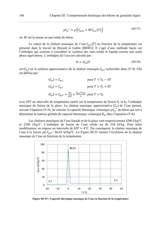 146 Chapitre III : Comportement thermique des bétons de granulats légers
∗
¢ , k ! › ,pU V£ (III-37)
où 	› est la teneur en eau totale du béton.
Le calcul de la chaleur massique de l’eau ,pU V en fonction de la température est
présenté dans le travail de Bricard et Gobin [BRI01]. Il s’agit d’une méthode basée sur
l’enthalpie qui consiste à considérer le système des eaux solide et liquide comme une seule
phase équivalente. L’enthalpie de l’eau est calculée par :
¤ 〈 〉 (III-38)
où 〈 〉 est la solution approximative de la chaleur massique ,p recherchée dans (V-9). Elle
est définie par :
〈 〉 ,k pour < ¥ š
〈 〉 ,d pour > ¥ ! š
〈 〉 ,¥
§¨
©S
!
,ªM ,«
pour ¥
avec 2š un intervalle de température centré sur la température de fusion ¥ et ℎ¥ l’enthalpie
massique de fusion de la glace. La chaleur massique approximative 〈 〉 de l’eau permet,
suivant l’équation (V-9), de calculer la capacité thermique volumique ∗
du béton qui sert à
déterminer la matrice globale de capacité thermique volumique • dans l’équation (V-6).
Les chaleurs massiques de l’eau liquide et de la glace sont respectivement 4200 J/kg°C
et 2100 J/kg°C. L’enthalpie de fusion de l’eau solide est de 334 kJ/kg. Pour notre
modélisation, on impose un intervalle de 2š 4° . Par conséquent, la chaleur massique de
l’eau à la fusion est ,¥= 86,65 kJ/kg°C. La Figure III-35 montre l’évolution de la chaleur
massique de l’eau en fonction de la température.
Figure III-35 : Capacité thermique massique de l’eau en fonction de la température
2,1
88,65
4,2
0
20
40
60
80
100
-20 -10 0 10 20 30 40 50
Cp,e(kJ/kg°C)
T (°C)
 