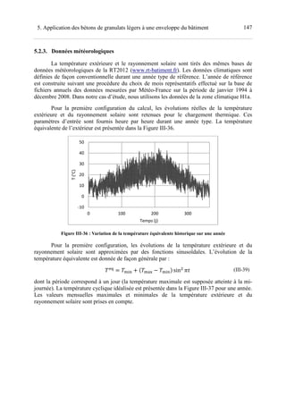1475. Application des bétons de granulats légers à une enveloppe du bâtiment
5.2.3. Données météorologiques
La température extérieure et le rayonnement solaire sont tirés des mêmes bases de
données météorologiques de la RT2012 (www.rt-batiment.fr). Les données climatiques sont
définies de façon conventionnelle durant une année type de référence. L’année de référence
est construite suivant une procédure du choix de mois représentatifs effectué sur la base de
fichiers annuels des données mesurées par Météo-France sur la période de janvier 1994 à
décembre 2008. Dans notre cas d’étude, nous utilisons les données de la zone climatique H1a.
Pour la première configuration du calcul, les évolutions réelles de la température
extérieure et du rayonnement solaire sont retenues pour le chargement thermique. Ces
paramètres d’entrée sont fournis heure par heure durant une année type. La température
équivalente de l’extérieur est présentée dans la Figure III-36.
Figure III-36 : Variation de la température équivalente historique sur une année
Pour la première configuration, les évolutions de la température extérieure et du
rayonnement solaire sont approximées par des fonctions sinusoïdales. L’évolution de la
température équivalente est donnée de façon générale par :
fŽ
-i‹ ! U -®g -i‹V sin ¯% (III-39)
dont la période correspond à un jour (la température maximale est supposée atteinte à la mi-
journée). La température cyclique idéalisée est présentée dans la Figure III-37 pour une année.
Les valeurs mensuelles maximales et minimales de la température extérieure et du
rayonnement solaire sont prises en compte.
-10
0
10
20
30
40
50
0 100 200 300
T(°C)
Temps (j)
 