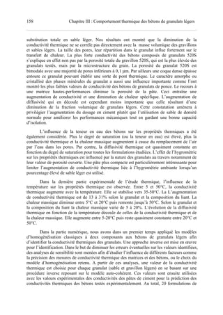 158 Chapitre III : Comportement thermique des bétons de granulats légers
substitution totale en sable léger. Nos résultats ont montré que la diminution de la
conductivité thermique ne se corrèle pas directement avec la masse volumique des gravillons
et sables légers. La taille des pores, leur répartition dans le granulat influe fortement sur le
transfert de chaleur. La plus forte conductivité des bétons composés de granulats 520S
s’explique en effet non pas par la porosité totale du gravillon 520S, qui est la plus élevée des
granulats testés, mais par la microstructure du grain. La porosité du granulat 520S est
bimodale avec une majorité de pores inférieurs à 0,1 µm. Par ailleurs une coque dense épaisse
entoure ce granulat pouvant établir une sorte de pont thermique. Le caractère amorphe ou
cristallisé des phases minérales du granulat a aussi une influence importante comme l’ont
montré les plus faibles valeurs de conductivité des bétons de granulats de ponce. Le recours à
une matrice hautes-performances diminue la porosité de la pâte. Ceci entraîne une
augmentation de conductivité et une diminution de chaleur spécifique. L’augmentation de
diffusivité qui en découle est cependant moins importante que celle résultant d’une
diminution de la fraction volumique de granulats légers. Cette constatation amènera à
privilégier l’augmentation du dosage en ciment plutôt que l’utilisation de sable de densité
normale pour améliorer les performances mécaniques tout en gardant une bonne capacité
d’isolation.
L’influence de la teneur en eau des bétons sur les propriétés thermiques a été
également considérée. Plus le degré de saturation (ou la teneur en eau) est élevé, plus la
conductivité thermique et la chaleur massique augmentent à cause du remplacement de l’air
par l’eau dans les pores. Par contre, la diffusivité thermique est quasiment constante en
fonction du degré de saturation pour toutes les formulations étudiées. L’effet de l’hygrométrie
sur les propriétés thermiques est influencé par la nature des granulats au travers notamment de
leur valeur de porosité ouverte. Une pâte plus compacte est particulièrement intéressante pour
limiter l’augmentation de conductivité thermique liée à l’hygrométrie ambiante lorsqu’un
pourcentage élevé de sable léger est utilisé.
Dans la dernière partie expérimentale de l’étude thermique, l’influence de la
température sur les propriétés thermique est observée. Entre 5 et 50°C, la conductivité
thermique augmente avec la température. Elle se stabilise vers 35-50°C. La L’augmentation
de conductivité thermique est de 13 à 31% selon le granulat et la composition du liant. La
chaleur massique diminue entre 5°C et 20°C puis remonte jusqu’à 50°C. Selon le granulat et
la composition du liant la chaleur massique varie de 5 à 20%. L’évolution de la diffusivité
thermique en fonction de la température découle de celles de la conductivité thermique et de
la chaleur massique. Elle augmente entre 5-20°C puis reste quasiment constante entre 20°C et
50°C.
Dans la partie numérique, nous avons dans un premier temps appliqué les modèles
d’homogénéisation classiques à deux composants aux bétons de granulats légers afin
d’identifier la conductivité thermiques des granulats. Une approche inverse est mise en œuvre
pour l’identification. Dans le but de diminuer les erreurs éventuelles sur les valeurs identifiées,
des analyses de sensibilité sont menées afin d’étudier l’influence de différents facteurs comme
la précision des mesures de conductivité thermique des matrices et des bétons, ou le choix du
modèle d’homogénéisation retenu. A partir de ces analyses, une valeur de la conductivité
thermique est choisie pour chaque granulat (sable et gravillon légers) en se basant sur une
procédure inverse reposant sur le modèle auto-cohérent. Ces valeurs sont ensuite utilisées
avec les valeurs expérimentales des conductivités des pâtes de ciment pour la prédiction des
conductivités thermiques des bétons testés expérimentalement. Au total, 20 formulations de
 
