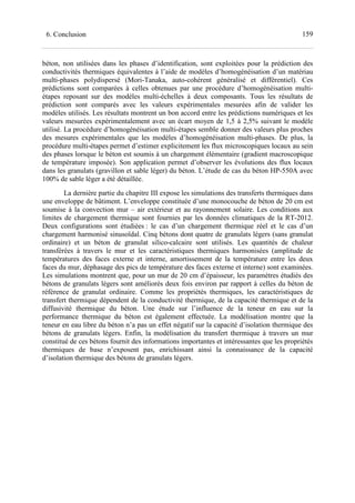 1596. Conclusion
béton, non utilisées dans les phases d’identification, sont exploitées pour la prédiction des
conductivités thermiques équivalentes à l’aide de modèles d’homogénéisation d’un matériau
multi-phases polydispersé (Mori-Tanaka, auto-cohérent généralisé et différentiel). Ces
prédictions sont comparées à celles obtenues par une procédure d’homogénéisation multi-
étapes reposant sur des modèles multi-échelles à deux composants. Tous les résultats de
prédiction sont comparés avec les valeurs expérimentales mesurées afin de valider les
modèles utilisés. Les résultats montrent un bon accord entre les prédictions numériques et les
valeurs mesurées expérimentalement avec un écart moyen de 1,5 à 2,5% suivant le modèle
utilisé. La procédure d’homogénéisation multi-étapes semble donner des valeurs plus proches
des mesures expérimentales que les modèles d’homogénéisation multi-phases. De plus, la
procédure multi-étapes permet d’estimer explicitement les flux microscopiques locaux au sein
des phases lorsque le béton est soumis à un chargement élémentaire (gradient macroscopique
de température imposée). Son application permet d’observer les évolutions des flux locaux
dans les granulats (gravillon et sable léger) du béton. L’étude de cas du béton HP-550A avec
100% de sable léger a été détaillée.
La dernière partie du chapitre III expose les simulations des transferts thermiques dans
une enveloppe de bâtiment. L’enveloppe constituée d’une monocouche de béton de 20 cm est
soumise à la convection mur – air extérieur et au rayonnement solaire. Les conditions aux
limites de chargement thermique sont fournies par les données climatiques de la RT-2012.
Deux configurations sont étudiées : le cas d’un chargement thermique réel et le cas d’un
chargement harmonisé sinusoïdal. Cinq bétons dont quatre de granulats légers (sans granulat
ordinaire) et un béton de granulat silico-calcaire sont utilisés. Les quantités de chaleur
transférées à travers le mur et les caractéristiques thermiques harmonisées (amplitude de
températures des faces externe et interne, amortissement de la température entre les deux
faces du mur, déphasage des pics de température des faces externe et interne) sont examinées.
Les simulations montrent que, pour un mur de 20 cm d’épaisseur, les paramètres étudiés des
bétons de granulats légers sont améliorés deux fois environ par rapport à celles du béton de
référence de granulat ordinaire. Comme les propriétés thermiques, les caractéristiques de
transfert thermique dépendent de la conductivité thermique, de la capacité thermique et de la
diffusivité thermique du béton. Une étude sur l’influence de la teneur en eau sur la
performance thermique du béton est également effectuée. La modélisation montre que la
teneur en eau libre du béton n’a pas un effet négatif sur la capacité d’isolation thermique des
bétons de granulats légers. Enfin, la modélisation du transfert thermique à travers un mur
constitué de ces bétons fournit des informations importantes et intéressantes que les propriétés
thermiques de base n’exposent pas, enrichissant ainsi la connaissance de la capacité
d’isolation thermique des bétons de granulats légers.
 