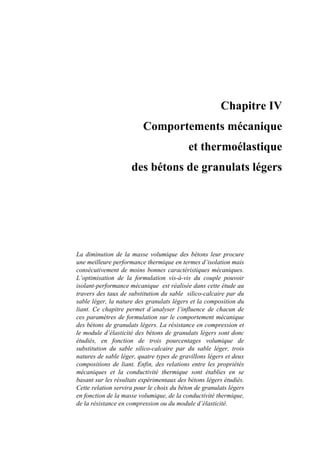 Chapitre IV
Comportements mécanique
et thermoélastique
des bétons de granulats légers
La diminution de la masse volumique des bétons leur procure
une meilleure performance thermique en termes d’isolation mais
consécutivement de moins bonnes caractéristiques mécaniques.
L’optimisation de la formulation vis-à-vis du couple pouvoir
isolant-performance mécanique est réalisée dans cette étude au
travers des taux de substitution du sable silico-calcaire par du
sable léger, la nature des granulats légers et la composition du
liant. Ce chapitre permet d’analyser l’influence de chacun de
ces paramètres de formulation sur le comportement mécanique
des bétons de granulats légers. La résistance en compression et
le module d’élasticité des bétons de granulats légers sont donc
étudiés, en fonction de trois pourcentages volumique de
substitution du sable silico-calcaire par du sable léger, trois
natures de sable léger, quatre types de gravillons légers et deux
compositions de liant. Enfin, des relations entre les propriétés
mécaniques et la conductivité thermique sont établies en se
basant sur les résultats expérimentaux des bétons légers étudiés.
Cette relation servira pour le choix du béton de granulats légers
en fonction de la masse volumique, de la conductivité thermique,
de la résistance en compression ou du module d’élasticité.
 
