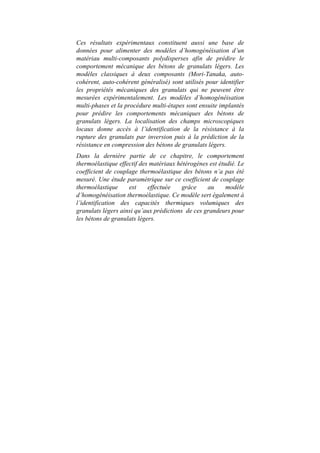 Ces résultats expérimentaux constituent aussi une base de
données pour alimenter des modèles d’homogénéisation d’un
matériau multi-composants polydisperses afin de prédire le
comportement mécanique des bétons de granulats légers. Les
modèles classiques à deux composants (Mori-Tanaka, auto-
cohérent, auto-cohérent généralisé) sont utilisés pour identifier
les propriétés mécaniques des granulats qui ne peuvent être
mesurées expérimentalement. Les modèles d’homogénéisation
multi-phases et la procédure multi-étapes sont ensuite implantés
pour prédire les comportements mécaniques des bétons de
granulats légers. La localisation des champs microscopiques
locaux donne accès à l’identification de la résistance à la
rupture des granulats par inversion puis à la prédiction de la
résistance en compression des bétons de granulats légers.
Dans la dernière partie de ce chapitre, le comportement
thermoélastique effectif des matériaux hétérogènes est étudié. Le
coefficient de couplage thermoélastique des bétons n’a pas été
mesuré. Une étude paramétrique sur ce coefficient de couplage
thermoélastique est effectuée grâce au modèle
d’homogénéisation thermoélastique. Ce modèle sert également à
l’identification des capacités thermiques volumiques des
granulats légers ainsi qu’aux prédictions de ces grandeurs pour
les bétons de granulats légers.
 