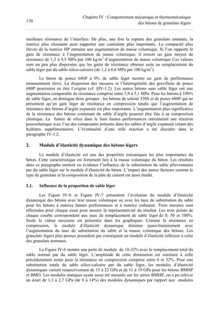 170
Chapitre IV : Comportement mécanique et thermomécanique
des bétons de granulats légers
meilleure résistance de l’interface. De plus, une fois la rupture des granulats entamée, la
matrice plus résistante peut supporter une contrainte plus importante. La compacité plus
élevée de la matrice HP entraine une augmentation de masse volumique. Si l’on rapporte le
gain de résistance à l’augmentation de masse volumique, il ressort un gain moyen de
résistance de 1,3 à 9,5 MPa par 100 kg/m3
d’augmentation de masse volumique Ces valeurs
sont un peu plus dispersées que les gains de résistance obtenus suite au remplacement du
sable léger par du sable silico-calcaire (de 1,2 à 6,6 MPa par 100 kg/m3
).
Le béton de ponce 680P à 0% de sable léger montre un gain de performance
étonnamment élevé. La dispersion des mesures et l’hétérogénéité des gravillons de ponce
680P pourraient en être l’origine (cf. §IV-1.2). Les autres bétons sans sable léger ont une
augmentation comparable de résistance comprise entre 3,9 à 5,1 MPa. Pour les bétons à 100%
de sable léger, on distingue deux groupes : les bétons de schiste 520S et de ponce 680P qui ne
présentent qu’un gain léger de résistance en compression tandis que l’augmentation de
résistance des bétons d’argile expansée est plus importante. L’augmentation plus significative
de la résistance des bétons contenant du sable d’argile pourrait être liée à sa composition
chimique. La fumée de silice dans le liant hautes performances entrainerait une réaction
pouzzolanique avec l’un des composants présents dans les sables d’argile expansée créant des
hydrates supplémentaires. L’éventualité d’une telle réaction a été discutée dans le
paragraphe IV-1.2.
2. Module d’élasticité dynamique des bétons légers
Le module d’élasticité est une des propriétés mécaniques les plus importantes du
béton. Cette caractéristique est fortement liée à la masse volumique du béton. Les résultats
dans ce paragraphe mettent en évidence l’influence de la substitution du sable alluvionnaire
par du sable léger sur le module d’élasticité du béton. L’impact des autres facteurs comme le
type de granulats et la composition de la pâte de ciment est aussi étudié.
2.1. Influence de la proportion de sable léger
Les Figure IV-6 et Figure IV-7 présentent l’évolution du module d’élasticité
dynamique des bétons avec leur masse volumique ou avec les taux de substitution du sable
pour les bétons à matrice hautes performances et à matrice ordinaire. Trois mesures sont
effectuées pour chaque essai pour assurer la représentativité du résultat. Les trois points de
chaque courbe correspondent aux taux de remplacement de sable léger de 0, 50 et 100%.
Seule la valeur moyenne est présentée dans les graphiques. Comme la résistance en
compression, le module d’élasticité dynamique diminue quasi-linéairement avec
l’augmentation du taux de substitution du sable et la masse volumique des bétons. Les
granulats légers plus poreux possèdent par conséquent un module d’élasticité inférieur à celui
des granulats normaux.
La Figure IV-6 montre une perte de module de 10-32% avec le remplacement total du
sable normal par du sable léger. L’amplitude de cette diminution est similaire à celle
précédemment notée pour la résistance en compression comprise entre 6 et 32%. Pour une
substitution totale du sable silico-calcaire par du sable léger, les modules d’élasticité
dynamiques varient respectivement de 15 à 22 GPa et de 11 à 19 GPa pour les bétons BMHP
et BMO. Les modules statiques ayant aussi été mesurés sur les séries BMHP, on a pu relever
un écart de 1,3 à 2,7 GPa (de 8 à 14%) des modules dynamiques par rapport aux modules
 