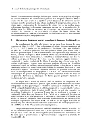 1752. Module d’élasticité dynamique des bétons légers
formulés. Une même masse volumique de béton peut conduire à des propriétés mécaniques
très variables en fonction des combinaisons de granulats et du dosage en liant choisis. Outre le
volume total des vides, la taille et la répartition spatiale de ceux-ci, des interactions physico-
chimiques entre les granulats et la pâte influent en effet sur le comportement mécanique des
bétons légers. L’optimisation des formulations de bétons vis-à-vis du meilleur couple
performances thermiques-performances mécaniques s’appuie sur la compréhension des
relations entre les différents paramètres de formulation, les caractéristiques physico-
chimiques des granulats et les performances mécaniques des bétons obtenus. Des
recommandations sur le choix des formulations en fonction de la conductivité ou la résistance
souhaitée feront l’objet du paragraphe suivant.
3. Optimisation des comportements mécanique et thermique des bétons légers
Le remplacement du sable alluvionnaire par du sable léger diminue la masse
volumique du béton (cf. §II-3.1). Les performances mécaniques diminuent également (cf.
§IV-1.1 et §IV-2.1) tandis que les performances thermiques, elles, sont améliorées
(cf. §III-1.1). Les résultats précédents nous ont également montré qu’en faisant varier la
nature des granulats légers, le taux de substitution en sable léger et le dosage en ciment, on
pouvait, à masse volumique de béton constante, obtenir des performances thermiques ou
mécaniques plus ou moins intéressantes. Le seul critère de la masse volumique n’est donc pas
suffisant pour pouvoir formuler des bétons avec les meilleurs rapports résistance /
conductivité et rigidité / conductivité des bétons de granulats légers. En se basant sur les
résultats expérimentaux obtenus, nous proposons quelques éléments de formulation
permettant d’obtenir les meilleures caractéristiques mécaniques en fonction de la plage de
conductivité souhaitée ou les meilleures caractéristiques thermiques en fonction de la classe
de résistance imposée. Ces éléments concernent seulement les granulats testés dans cette
étude. Les études présentées aux paragraphes III-1.2 et IV-1.2 sur l’influence des différentes
caractéristiques des granulats légers (minéralogie, chimie, distribution et taille des pores) sur
les propriétés thermiques et mécaniques des bétons peuvent permettre d’étendre ces
conclusions à d’autres granulats.
La Figure IV-12 montre les relations entre la résistance en compression et la
conductivité thermique des bétons de granulats légers. Les trois points de chacune des courbes
correspondent aux trois pourcentages de substitution volumique en sable léger (0%, 50% et
100%). Lorsque la fraction volumique de sable léger augmente la conductivité et la résistance
diminuent conjointement. Cette évolution semble linéaire ce qui peut permettre par
interpolation de déterminer le pourcentage de sable léger en fonction de la résistance et la
conductivité choisie. Pour une diminution de 0,1 W/mK de la conductivité thermique, on
observe une perte de 1 à 6 MPa environ de la résistance en compression. L’utilisation d’une
matrice HP (faible E/C et ajout de fumée de silice) n’augmente que très peu les conductivités
thermiques (augmentation de 0 à 0,05 W/mK, soit de 0 à 8,5% par rapport à la valeur des
bétons BMO) mais influence très favorablement les résistances des bétons (augmentation de
1,5 à 14 MPa, soit de 4 à 40% de la résistance en compression).
Malgré leur faible masse volumique, les bétons composés de granulats de schiste 520S
ont une conductivité qui reste au dessus de 0,55 W/mK quelle que soit leur formulation. Ceci
n’est pas lié au volume total des pores des grains qui est au moins aussi important que celui
des autres types de granulats mais à la répartition spatiale de leur porosité et à la taille des
pores (cf. §III-1.2).
 