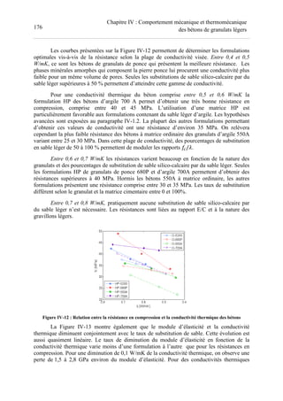 176
Chapitre IV : Comportement mécanique et thermomécanique
des bétons de granulats légers
Les courbes présentées sur la Figure IV-12 permettent de déterminer les formulations
optimales vis-à-vis de la résistance selon la plage de conductivité visée. Entre 0,4 et 0,5
W/mK, ce sont les bétons de granulats de ponce qui présentent la meilleure résistance. Les
phases minérales amorphes qui composent la pierre ponce lui procurent une conductivité plus
faible pour un même volume de pores. Seules les substitutions de sable silico-calcaire par du
sable léger supérieures à 50 % permettent d’atteindre cette gamme de conductivité.
Pour une conductivité thermique du béton comprise entre 0,5 et 0,6 W/mK la
formulation HP des bétons d’argile 700 A permet d’obtenir une très bonne résistance en
compression, comprise entre 40 et 45 MPa. L’utilisation d’une matrice HP est
particulièrement favorable aux formulations contenant du sable léger d’argile. Les hypothèses
avancées sont exposées au paragraphe IV-1.2. La plupart des autres formulations permettant
d’obtenir ces valeurs de conductivité ont une résistance d’environ 35 MPa. On relèvera
cependant la plus faible résistance des bétons à matrice ordinaire des granulats d’argile 550A
variant entre 25 et 30 MPa. Dans cette plage de conductivité, des pourcentages de substitution
en sable léger de 50 à 100 % permettent de moduler les rapports / .
Entre 0,6 et 0,7 W/mK les résistances varient beaucoup en fonction de la nature des
granulats et des pourcentages de substitution de sable silico-calcaire par du sable léger. Seules
les formulations HP de granulats de ponce 680P et d’argile 700A permettent d’obtenir des
résistances supérieures à 40 MPa. Hormis les bétons 550A à matrice ordinaire, les autres
formulations présentent une résistance comprise entre 30 et 35 MPa. Les taux de substitution
diffèrent selon le granulat et la matrice cimentaire entre 0 et 100%.
Entre 0,7 et 0,8 W/mK, pratiquement aucune substitution de sable silico-calcaire par
du sable léger n’est nécessaire. Les résistances sont liées au rapport E/C et à la nature des
gravillons légers.
Figure IV-12 : Relation entre la résistance en compression et la conductivité thermique des bétons
La Figure IV-13 montre également que le module d’élasticité et la conductivité
thermique diminuent conjointement avec le taux de substitution de sable. Cette évolution est
aussi quasiment linéaire. Le taux de diminution du module d’élasticité en fonction de la
conductivité thermique varie moins d’une formulation à l’autre que pour les résistances en
compression. Pour une diminution de 0,1 W/mK de la conductivité thermique, on observe une
perte de 1,5 à 2,8 GPa environ du module d’élasticité. Pour des conductivités thermiques
 
