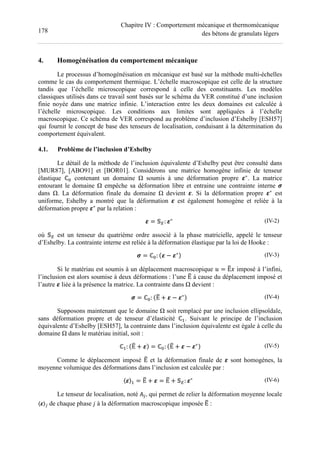 178
Chapitre IV : Comportement mécanique et thermomécanique
des bétons de granulats légers
4. Homogénéisation du comportement mécanique
Le processus d’homogénéisation en mécanique est basé sur la méthode multi-échelles
comme le cas du comportement thermique. L’échelle macroscopique est celle de la structure
tandis que l’échelle microscopique correspond à celle des constituants. Les modèles
classiques utilisés dans ce travail sont basés sur le schéma du VER constitué d’une inclusion
finie noyée dans une matrice infinie. L’interaction entre les deux domaines est calculée à
l’échelle microscopique. Les conditions aux limites sont appliquées à l’échelle
macroscopique. Ce schéma de VER correspond au problème d’inclusion d’Eshelby [ESH57]
qui fournit le concept de base des tenseurs de localisation, conduisant à la détermination du
comportement équivalent.
4.1. Problème de l’inclusion d’Eshelby
Le détail de la méthode de l’inclusion équivalente d’Eshelby peut être consulté dans
[MUR87], [ABO91] et [BOR01]. Considérons une matrice homogène infinie de tenseur
élastique ℂ contenant un domaine Ω soumis à une déformation propre ∗
. La matrice
entourant le domaine Ω empêche sa déformation libre et entraine une contrainte interne
dans Ω. La déformation finale du domaine Ω devient . Si la déformation propre ∗
est
uniforme, Eshelby a montré que la déformation est également homogène et reliée à la
déformation propre ∗
par la relation :
= : ∗ (IV-2)
où est un tenseur du quatrième ordre associé à la phase matricielle, appelé le tenseur
d’Eshelby. La contrainte interne est reliée à la déformation élastique par la loi de Hooke :
= ℂ : − ∗ (IV-3)
Si le matériau est soumis à un déplacement macroscopique = Ε imposé à l’infini,
l’inclusion est alors soumise à deux déformations : l’une Ε à cause du déplacement imposé et
l’autre liée à la présence la matrice. La contrainte dans Ω devient :
= ℂ : Ε + − ∗ (IV-4)
Supposons maintenant que le domaine Ω soit remplacé par une inclusion ellipsoïdale,
sans déformation propre et de tenseur d’élasticité ℂ . Suivant le principe de l’inclusion
équivalente d’Eshelby [ESH57], la contrainte dans l’inclusion équivalente est égale à celle du
domaine Ω dans le matériau initial, soit :
ℂ : Ε + = ℂ : Ε + − ∗ (IV-5)
Comme le déplacement imposé Ε et la déformation finale de sont homogènes, la
moyenne volumique des déformations dans l’inclusion est calculée par :
〈 〉 = Ε + = Ε + : ∗ (IV-6)
Le tenseur de localisation, noté #$, qui permet de relier la déformation moyenne locale
〈 〉$ de chaque phase % à la déformation macroscopique imposée Ε :
 