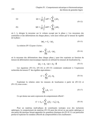180
Chapitre IV : Comportement mécanique et thermomécanique
des bétons de granulats légers
(a)
(b)
〈 〉 =
1
|H|
I JH
K
= L F$〈 〉$
M
$N
〈 〉 =
1
|H|
I JH
K
= L F$〈 〉$
M
$N
(IV-12)
où 〈	.		〉$ désigne la moyenne sur le volume occupé par la phase %. Les moyennes des
contraintes et des déformations de chaque phase % sont aussi reliées par le tenseur de rigidité
de la phase :
〈 〉$ = ℂ$ ∶ 〈 〉$ (IV-13)
La relation (IV-12) peut s’écrire :
〈 〉 = L F$ℂ$ ∶ 〈 〉$
M
$N
(IV-14)
où la moyenne des déformations dans chaque phase % peut être exprimée en fonction du
tenseur de déformation macroscopique imposée en utilisant les tenseurs de localisation #$ :
〈 〉$ = #$ ∶ 〈 〉 = #$ ∶ BC (IV-15)
Les équations (IV-11), (IV-14) et (IV-15) conduisent conduisent à l’expression
recherchée du tenseur ℂ∗
des rigidités équivalentes :
ℂ∗
= L F$ℂ$
M
$N
: #P (IV-16)
Exploitant la relation entre les tenseurs de localisation à partir de (IV-12) et
(IV-15), nous avons :
L F$#$	
M
$N
= ' (IV-17)
Ce qui donne une autre expression de comportement effectif :
ℂ∗
= ℂ + L F$Qℂ$ − ℂ R
M
$N
: #P (IV-18)
Pour un matériau multi-phases de constituants isotropes avec des inclusions
sphériques, le comportement du matériau (IV-18) peut être divisé en une partie sphérique et
une partie déviatorique faisant apparaître les grandeurs élastiques de (IV-9). Ce cas particulier
permet d’expliciter les modules effectifs de compressibilité et de cisaillement :
 