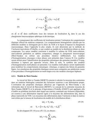 1814. Homogénéisation du comportement mécanique
(a)
(b)
+∗
= + + L F$
M
$N
Q+$ − + R	S$
6
.∗
= . + L F$
M
$N
Q.$ − . R	S$
7
(IV-19)
où S$
6
et S$
7
deux coefficients issus des tenseurs de localisation #P dans le cas des
chargements macroscopiques sphérique et déviatorique.
La connaissance des coefficients de localisation permet l’estimation du comportement
élastique effectif du matériau composite. Les comportements homogénéisés calculés par les
différents modèles se distinguent par le choix du VER et la façon d’imposer le chargement
macroscopique. Dans l’approche la plus simple, ils sont déterminés par la méthode de
l’inclusion équivalente d’Eshelby, ce qui conduit au modèle de la distribution diluée en deux
composants. Les autres modèles consistent à modifier le schéma du VER (auto-cohérent,
auto-cohérent généralisé ou sphères composites), changer le chargement macroscopique
(Mori-Tanaka) ou utiliser une procédure itérative (différentiel). Les modèles
d’homogénéisation classiques à deux phases sont présentés dans l’annexe D. Ces modèles
seront utilisés pour l’identification des propriétés mécaniques des granulats (module d’Young,
résistance à rupture) par approche inverse. Dans la suite, la synthèse des modèles
d’homogénéisation multi-phases est présentée. Ces modèles multi-phases seront implémentés
pour modéliser les comportements mécaniques (élastique, à rupture) des bétons de granulats
légers. Les simulations des propriétés élastiques seront aussi comparées aux prédictions issues
d’une procédure d’homogénéisation en multi-étapes avec des modèles classiques biphasés.
4.2.1. Modèle de Mori-Tanaka
Le travail de Mori et Tanaka [MOR73] consiste à calculer la moyenne des contraintes
dans un matériau hétérogène contenant des inclusions soumises à une déformation propre.
L’estimation des propriétés élastiques effectives par l’approche de Mori-Tanaka a été
reformulée dans le travail de Benveniste [BEN87]. Le concept de la contrainte moyenne de
Mori-Tanaka [MOR73] et le principe d’équivalence d’Eshelby [ESH57] sont appliqués afin
d’établir un problème auxiliaire dans lequel une matrice, contenant une inclusion ellipsoïdale,
est soumise à une déformation imposée égale à la moyenne des déformations 〈 〉 dans la
phase matricielle du VER. Les moyennes des déformations dans l’inclusion et dans la matrice
sont reliées par le tenseur de localisation du modèle de la distribution diluée :
〈 〉$ = T$: 〈 〉
où T$ = U' + : ℂ(
: Qℂ$ − ℂ RV
(
(IV-20)
En développant (IV-14) avec (IV-12), on obtient :
〈 〉$ = #$: L FW〈 〉W
M
WN
(IV-21)
 