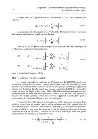 182
Chapitre IV : Comportement mécanique et thermomécanique
des bétons de granulats légers
Compte tenue de l’approximation de Mori-Tanaka (IV-20), cette moyenne peut
s’écrire :
〈 〉$ 	= #$: XF T + L FWTW
M
WN
Y : 〈 〉 (IV-22)
La comparaison des deux expressions (IV-20) et (IV-22) permet d’obtenir l’expression
du tenseur de localisation du modèle de Mori-Tanaka :
#$ 	= T$: XF ' + L FWTW
M
WN
Y
(
(IV-23)
Dans le cas où les phases sont isotropes et les inclusions de forme sphérique, les
coefficients de localisation sont données par :
(a)
(b)
S$
6
	=
1
1 − 0 + 0
+$
+
ZF + L FW
1
1 − 0 + 0
+W
+
M
WN
[
(
S$
7
	=
1
1 − 2 + 2
.$
.
ZF + L FW
1
1 − 2 + 2
.W
.
M
WN
[
(
(IV-24)
où 0 et 2 vérifient l’équations (IV-9).
4.2.2. Modèle auto-cohérent généralisé
Le modèle auto-cohérent généralisé de Christensen et Lo [CHR79], appelé aussi
modèle des milieux de trois phases, a été développé pour donner la résolution exacte du
module de cisaillement effectif dans une cellule de trois phases concentriques sphériques,
solution non disponible dans le modèle des sphères composites [HAS62-2]. Ce modèle a
ensuite été repris par Siboni et Benveniste [SIB91], [BEN08] pour l’estimation des propriétés
thermoélastiques de matériaux multi-phasiques. Schmitt et al. [SCH02] ont appliqué le
modèle auto-cohérent généralisé initial mais avec une approche en multi-étapes pour le
comportement de céramiques réfractaires sous choc thermique.
Le principe du modèle consiste à immerger une sphère composite constituée d’une
inclusion entourée par une matrice dans le milieu équivalent recherché, supposé infini. La
fraction volumique de l’inclusion % dans la sphère composite F$

est déterminée en attribuant à
la phase d’inclusion % une partie du volume de la matrice proportionnellement à la fraction
volumique relative de la phase % vis-à-vis de la fraction volumique totale des phases
inclusionnaires. Par définition, ce paramètre s’écrit :
F$

=
]$
] $
=
H$
H$ + H
H$
H − H
=
H − H
H
= F^ (IV-25)
 