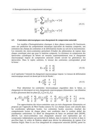 1854. Homogénéisation du comportement mécanique
J+∗
J
= a
$
1 −
Q+$ − +∗
R
M
$N
S$
6
J.∗
J
= a
$
1 −
Q.$ − .∗
R
M
$N
S$
7
(IV-33)
4.3. Contraintes microscopiques sous chargement de compression uniaxiale
Les modèles d’homogénéisation classiques à deux phases (annexes D) fournissent,
outre une prédiction du comportement mécanique équivalent du matériau composite, une
estimation des champs de contraintes et de déformations locales au sein de la microstructure.
Les intensités des micro-contraintes permettent d’étudier des phénomènes de rupture dans
chaque constituant ainsi que pour le matériau composite. La résistance en compression des
éprouvettes cylindriques de bétons est mesurée expérimentalement sous le chargement
macroscopique imposé de compression uniaxiale orienté suivant les génératrices des
éprouvettes. Dans le repère cartésien, le tenseur des contraintes correspondant prend
la forme :
bC = c X
1 0 0
0 0 0
0 0 0
Y (IV-34)
où c représente l’intensité du chargement macroscopique imposé. Le tenseur de déformation
macroscopique associé est donné par la loi de Hooke :
BC =
c
e
X
1 0 0
0 −f 0
0 0 −f
Y (IV-35)
Pour déterminer les contraintes microscopiques engendrées dans le béton, ce
chargement est décomposé en trois chargements macroscopiques élémentaires : une dilatation
et deux glissement dans les plans Qghi, ghjR et ghi, ghk .
BC =
c 1 − 2@
3e
X
1 0 0
0 1 0
0 0 1
Y +
c 1 + @
3e
X
1 0 0
0 −1 0
0 0 0
Y +
c 1 + @
3e
X
1 0 0
0 0 0
0 0 −1
Y (IV-36)
Une approximation des micro-contraintes sous ces trois chargements élémentaires est
proposée par l’approche de Mori-Tanaka (annexe E). Les champs locaux sont calculés dans
les coordonnées sphériques locales. Les contraintes locales associées, résultant des
comportements locaux de chaque phase, sont combinées dans le système global des
coordonnées cartésiennes. Le détail du changement de bases est présenté dans [KE08],
[KE14]. Les micro-contraintes sous chargement uniaxial sont représentées par six
composantes indépendantes qui permettent de déduire, dans la matrice de mortier et dans le
gravillon léger, le critère de Rankine adapté pour décrire les phénomènes de rupture d’un
matériau fragile. Dans le cas d’un chargement de compression uniaxiale [KE08], parmi les
 