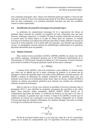 186
Chapitre IV : Comportement mécanique et thermomécanique
des bétons de granulats légers
trois contraintes principales, deux valeurs sont infiniment petites par rapport à l’autre de telle
sorte que le critère de Tresca et la contrainte équivalente de Von-Mises sont quasiment égales,
dans les deux constituants, à la contrainte principale maximale qui peut être considérée
comme le critère représentatif.
4.4. Identification des propriétés mécaniques des granulats légers
La prédiction du comportement mécanique (e et équivalents) des bétons de
granulats légers nécessite de connaître les propriétés de leurs composants ainsi que leurs
fractions volumiques respectives. Le module d’Young de la phase matricielle est mesuré sur
le mortier (pour les bétons légers) et la pâte de ciment (pour les mortiers). Le module
d’Young et la résistance à la rupture des inclusions (gravillon et sable), difficiles à mesurer en
raison de la forme polyèdre et de la petite taille des granulats, sont identifiés par procédure
inverse. Les paragraphes suivants exposent les méthodologies implémentées et les grandeurs
physiques déterminées pour les granulats.
4.4.1. Module d’élasticité
Dans certains travaux précédents [ACI03], [ARN86], [KE08], les auteurs ont utilisé
une relation empirique, initialement proposée par la FIP (Fédération Internationale de la
Précontrainte), le CEB (Comité Européen du Béton) et l’ACI (American Concrete Institute),
pour estimer le module d’Young des granulats à partir de leur masse volumique :
el = 8000 l (IV-37)
L’analyse de Ke [KE08] a relevé des restrictions à cette méthode. La formule donne
une valeur qui ne dépend que de la masse volumique du granulat et ne permet pas de
distinguer la nature des granulats légers, leur taille et leurs différentes structures poreuses. Ke
[KE08] a proposé de déterminer les modules d’élasticité des granulats légers avec une
méthode inverse basée sur la distribution diluée itérée. Dans ses travaux, Schmitt [SCH02] a
employé un schéma auto-cohérent généralisé pour remonter aux modules des constituants
(alumine, mortier) de céramiques.
Dans la suite de ce travail, nous utilisons la procédure d’inversion présentée dans le
paragraphe III-4.3.1 pour identifier les propriétés mécaniques des gravillons et des sables
légers. Dans plusieurs études précédentes [MIL05, BAR07, KE08, KE10] sur le
comportement équivalent des bétons, le coefficient de Poisson est fixé égal à 0,2 pour la
matrice cimentaire, le granulat ainsi que le béton. L’étude de Ke [KE08] a montré que les
coefficients de Poisson des constituants n’ont qu’une influence négligeable sur le module
d’Young équivalent des matériaux hétérogènes. Les modules élastiques sont reliés au module
d’Young et le coefficient de Poisson par :
+ =
e
3 1 − 2n
. =
e
2 1 + n
(IV-38)
Du fait de la relation linéaire entre +, . et e pour une valeur de n de 0,2, la procédure
portera sur le module de compressibilité seul. Un algorithme d’inversion similaire à celui
 