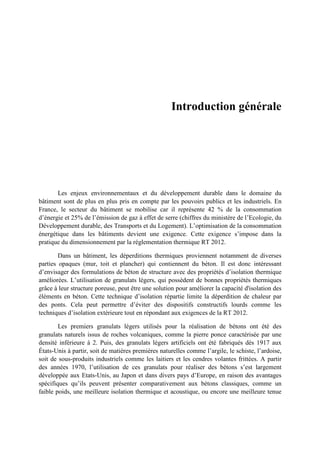 Introduction générale
Les enjeux environnementaux et du développement durable dans le domaine du
bâtiment sont de plus en plus pris en compte par les pouvoirs publics et les industriels. En
France, le secteur du bâtiment se mobilise car il représente 42 % de la consommation
d’énergie et 25% de l’émission de gaz à effet de serre (chiffres du ministère de l’Ecologie, du
Développement durable, des Transports et du Logement). L’optimisation de la consommation
énergétique dans les bâtiments devient une exigence. Cette exigence s’impose dans la
pratique du dimensionnement par la réglementation thermique RT 2012.
Dans un bâtiment, les déperditions thermiques proviennent notamment de diverses
parties opaques (mur, toit et plancher) qui contiennent du béton. Il est donc intéressant
d’envisager des formulations de béton de structure avec des propriétés d’isolation thermique
améliorées. L’utilisation de granulats légers, qui possèdent de bonnes propriétés thermiques
grâce à leur structure poreuse, peut être une solution pour améliorer la capacité d'isolation des
éléments en béton. Cette technique d’isolation répartie limite la déperdition de chaleur par
des ponts. Cela peut permettre d’éviter des dispositifs constructifs lourds comme les
techniques d’isolation extérieure tout en répondant aux exigences de la RT 2012.
Les premiers granulats légers utilisés pour la réalisation de bétons ont été des
granulats naturels issus de roches volcaniques, comme la pierre ponce caractérisée par une
densité inférieure à 2. Puis, des granulats légers artificiels ont été fabriqués dès 1917 aux
États-Unis à partir, soit de matières premières naturelles comme l’argile, le schiste, l’ardoise,
soit de sous-produits industriels comme les laitiers et les cendres volantes frittées. A partir
des années 1970, l’utilisation de ces granulats pour réaliser des bétons s’est largement
développée aux Etats-Unis, au Japon et dans divers pays d’Europe, en raison des avantages
spécifiques qu’ils peuvent présenter comparativement aux bétons classiques, comme un
faible poids, une meilleure isolation thermique et acoustique, ou encore une meilleure tenue
 