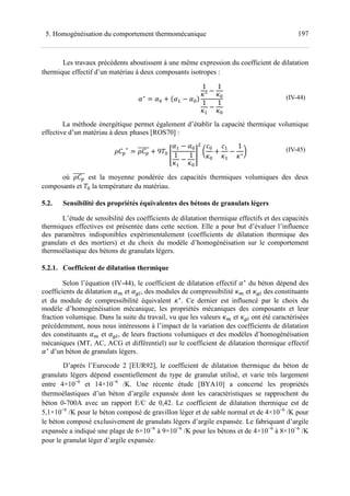 1975. Homogénéisation du comportement thermomécanique
Les travaux précédents aboutissent à une même expression du coefficient de dilatation
thermique effectif d’un matériau à deux composants isotropes :
Œ∗
= Œ + Œ − Œ
1
+∗ −
1
+
1
+ −
1
+
(IV-44)
La méthode énergétique permet également d’établir la capacité thermique volumique
effective d’un matériau à deux phases [ROS70] :
•;
∗
= •; + 9•
X
Œ − Œ
1
+ −
1
+
Y
•
F
+
+
F
+
−
1
+∗
‘ (IV-45)
où •; est la moyenne pondérée des capacités thermiques volumiques des deux
composants et • la température du matériau.
5.2. Sensibilité des propriétés équivalentes des bétons de granulats légers
L’étude de sensibilité des coefficients de dilatation thermique effectifs et des capacités
thermiques effectives est présentée dans cette section. Elle a pour but d’évaluer l’influence
des paramètres indisponibles expérimentalement (coefficients de dilatation thermique des
granulats et des mortiers) et du choix du modèle d’homogénéisation sur le comportement
thermoélastique des bétons de granulats légers.
5.2.1. Coefficient de dilatation thermique
Selon l’équation (IV-44), le coefficient de dilatation effectif Œ∗
du béton dépend des
coefficients de dilatation Œy et Œlr, des modules de compressibilité +y et +lr des constituants
et du module de compressibilité équivalent +∗
. Ce dernier est influencé par le choix du
modèle d’homogénéisation mécanique, les propriétés mécaniques des composants et leur
fraction volumique. Dans la suite du travail, vu que les valeurs +y et +lr ont été caractérisées
précédemment, nous nous intéressons à l’impact de la variation des coefficients de dilatation
des constituants Œy et Œlr, de leurs fractions volumiques et des modèles d’homogénéisation
mécaniques (MT, AC, ACG et différentiel) sur le coefficient de dilatation thermique effectif
Œ∗
d’un béton de granulats légers.
D’après l’Eurocode 2 [EUR92], le coefficient de dilatation thermique du béton de
granulats légers dépend essentiellement du type de granulat utilisé, et varie très largement
entre 4×10−6
et 14×10−6
/K. Une récente étude [BYA10] a concerné les propriétés
thermoélastiques d’un béton d’argile expansée dont les caractéristiques se rapprochent du
béton 0-700A avec un rapport E/C de 0,42. Le coefficient de dilatation thermique est de
5,1×10−6
/K pour le béton composé de gravillon léger et de sable normal et de 4×10−6
/K pour
le béton composé exclusivement de granulats légers d’argile expansée. Le fabriquant d’argile
expansée a indiqué une plage de 6×10−6
à 9×10−6
/K pour les bétons et de 4×10−6
à 8×10−6
/K
pour le granulat léger d’argile expansée.
 