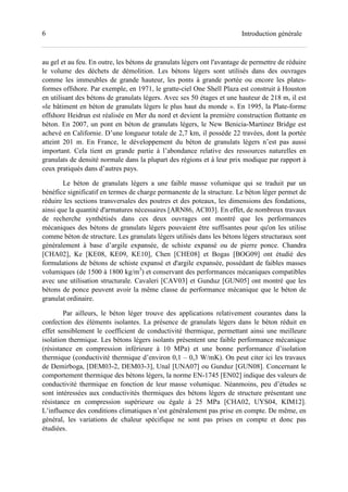 6 Introduction générale
au gel et au feu. En outre, les bétons de granulats légers ont l'avantage de permettre de réduire
le volume des déchets de démolition. Les bétons légers sont utilisés dans des ouvrages
comme les immeubles de grande hauteur, les ponts à grande portée ou encore les plates-
formes offshore. Par exemple, en 1971, le gratte-ciel One Shell Plaza est construit à Houston
en utilisant des bétons de granulats légers. Avec ses 50 étages et une hauteur de 218 m, il est
«le bâtiment en béton de granulats légers le plus haut du monde ». En 1995, la Plate-forme
offshore Heidrun est réalisée en Mer du nord et devient la première construction flottante en
béton. En 2007, un pont en béton de granulats légers, le New Benicia-Martinez Bridge est
achevé en Californie. D’une longueur totale de 2,7 km, il possède 22 travées, dont la portée
atteint 201 m. En France, le développement du béton de granulats légers n’est pas aussi
important. Cela tient en grande partie à l’abondance relative des ressources naturelles en
granulats de densité normale dans la plupart des régions et à leur prix modique par rapport à
ceux pratiqués dans d’autres pays.
Le béton de granulats légers a une faible masse volumique qui se traduit par un
bénéfice significatif en termes de charge permanente de la structure. Le béton léger permet de
réduire les sections transversales des poutres et des poteaux, les dimensions des fondations,
ainsi que la quantité d'armatures nécessaires [ARN86, ACI03]. En effet, de nombreux travaux
de recherche synthétisés dans ces deux ouvrages ont montré que les performances
mécaniques des bétons de granulats légers pouvaient être suffisantes pour qu'on les utilise
comme béton de structure. Les granulats légers utilisés dans les bétons légers structuraux sont
généralement à base d’argile expansée, de schiste expansé ou de pierre ponce. Chandra
[CHA02], Ke [KE08, KE09, KE10], Chen [CHE08] et Bogas [BOG09] ont étudié des
formulations de bétons de schiste expansé et d'argile expansée, possédant de faibles masses
volumiques (de 1500 à 1800 kg/m3
) et conservant des performances mécaniques compatibles
avec une utilisation structurale. Cavaleri [CAV03] et Gunduz [GUN05] ont montré que les
bétons de ponce peuvent avoir la même classe de performance mécanique que le béton de
granulat ordinaire.
Par ailleurs, le béton léger trouve des applications relativement courantes dans la
confection des éléments isolantes. La présence de granulats légers dans le béton réduit en
effet sensiblement le coefficient de conductivité thermique, permettant ainsi une meilleure
isolation thermique. Les bétons légers isolants présentent une faible performance mécanique
(résistance en compression inférieure à 10 MPa) et une bonne performance d’isolation
thermique (conductivité thermique d’environ 0,1 – 0,3 W/mK). On peut citer ici les travaux
de Demirboga, [DEM03-2, DEM03-3], Unal [UNA07] ou Gunduz [GUN08]. Concernant le
comportement thermique des bétons légers, la norme EN-1745 [EN02] indique des valeurs de
conductivité thermique en fonction de leur masse volumique. Néanmoins, peu d’études se
sont intéressées aux conductivités thermiques des bétons légers de structure présentant une
résistance en compression supérieure ou égale à 25 MPa [CHA02, UYS04, KIM12].
L’influence des conditions climatiques n’est généralement pas prise en compte. De même, en
général, les variations de chaleur spécifique ne sont pas prises en compte et donc pas
étudiées.
 