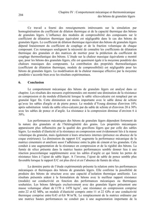 204
Chapitre IV : Comportement mécanique et thermomécanique
des bétons de granulats légers
Ce travail a fourni des renseignements intéressants sur la simulation par
homogénéisation du coefficient de dilation thermique et de la capacité thermique des bétons
de granulats légers. L’influence des modules de compressibilité des composants sur le
coefficient de dilatation thermique équivalent est négligeable dans le cas des bétons de
granulats légers. Le coefficient de dilation thermique équivalent des bétons de granulats légers
dépend linéairement du coefficient de couplage et de la fraction volumique de chaque
composant. Ces remarques soulignent la nécessité de connaître les coefficients de dilatation
thermique des granulats et des matrices de mortier pour la prédiction du coefficient de
couplage thermoélastique des bétons. L’étude sur la chaleur massique équivalente a montré
que, pour les bétons des granulats légers, elle est quasiment égale à la moyenne pondérée des
chaleurs massiques des composants. La contribution des propriétés thermoélastiques
(coefficient de dilatation thermique, module de compressibilité) est négligeable pour les
bétons de granulats légers. La modélisation de la chaleur massique effective par la moyenne
pondérée s’accorde bien avec les résultats expérimentaux.
6. Conclusion
Le comportement mécanique des bétons de granulats légers est analysé dans ce
chapitre. Les résultats des mesures expérimentales ont montré une diminution de la résistance
en compression et du module d'élasticité lorsque le sable silico-calcaire est remplacé par un
granulat léger fin. Cette diminution est moins importante avec le sable dense de schiste
qu’avec les sables d'argile et de pierre ponce. Le module d’Young diminue d'environ 10%
après substitution totale du sable silico-calcaire par du sable de schiste et d'environ 20 à 30%
avec les sables de ponce et d’argile. La résistance à la compression diminue d’environ 6 à
30%.
Les performances mécaniques des bétons de granulats légers dépendent fortement de
la nature des granulats et de l’hétérogénéité des grains. Les propriétés mécaniques
apparaissent plus influencées par la qualité des gravillons légers que par celle des sables
légers. Le module d’élasticité et la résistance en compression sont évidemment liés à la masse
volumique du granulat, mais également à leurs structures internes (présence ou absence de la
coque extérieure). La diminution du rapport E/C augmente la performance mécanique de la
matrice cimentaire et améliore aussi l’adhérence entre la pâte de ciment et les granulats. Cela
conduit à une augmentation de la résistance en compression et de la rigidité des bétons. La
fumée de silice présente dans la matrice hautes performances semble donner lieu à une
réaction pouzzolanique supplémentaire avec les sables d’argile ce qui limite les pertes de
résistance liées à l’ajout de sable léger. A l’inverse, l’ajout de sable de ponce semble plus
favorable lorsque le rapport E/C est plus élevé et en l’absence de fumée de silice.
La dernière partie de l’étude expérimentale présente la relation entre les performances
mécaniques et thermiques des bétons de granulats légers. Elle confirme la possibilité de
produire des bétons de structure avec une capacité d’isolation thermique améliorée. Les
résultats présentés aident à la formulation de bétons avec le meilleur rapport résistance
(module) sur conductivité en fonction des performances mécaniques ou thermiques
souhaitées. Les bétons fabriqués exclusivement avec des granulats légers présentent une
masse volumique allant de 1170 à 1470 kg/m3
, une résistance en compression comprise
entre 22 et 42 MPa, un module d’élasticité compris entre 11 et 22 GPa et une conductivité
thermique comprise entre 0,43 et 0,6 W/m°K. Le remplacement de la matrice ordinaire par
une matrice hautes performances ne conduit pas à une augmentation importante de la
 