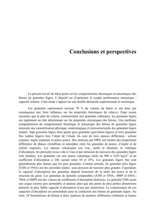 Conclusions et perspectives
Le présent travail de thèse porte sur les comportements thermiques et mécaniques des
bétons de granulats légers. L’objectif est d’optimiser le couple performance mécanique /
capacité isolante. Cette étude s’appuie sur une double démarche expérimentale et numérique.
Les granulats représentent environ 70 % du volume du béton et ont donc par
conséquence une forte influence sur les propriétés thermiques de celui-ci. Etant moins
résistants que la pâte de ciment, contrairement aux granulats ordinaires, les granulats légers
ont également un rôle déterminant sur les propriétés mécaniques des bétons. Une meilleure
compréhension du comportement thermique et mécanique des bétons de granulats légers
nécessite une caractérisation physique, minéralogique et microstructurale des granulats légers
étudiés. Sept granulats légers dont quatre gros granulats (gravillons légers) et trois granulats
fins (sables légers) font l’objet de l’étude. Ils sont de trois natures différentes : schiste
expansé, argile expansée et pierre ponce. Des analyses par DRX ont montré des proportions
différentes de phases cristallines et amorphes entre les granulats de ponce, d’argile et de
schiste expansés. Les masses volumiques (en vrac, réelle et absolue), la cinétique
d’absorption, les porosités (sous vide à l’eau et par intrusion de mercure) des granulats légers
sont étudiées. Les granulats ont une masse volumique réelle de 900 à 1610 kg/m3
et un
coefficient d’absorption à 24h variant entre 10 et 25%. Les granulats légers fins sont
généralement plus denses que les gros granulats. Comme attendu, les granulats plus légers
(520S et 550A) ont des porosités totales sous pression de mercure plus grandes. Cependant,
la capacité d’absorption des granulats dépend fortement de la taille des pores et de la
structure du grain. Les granulats de densités comparables (520S et 550A ; 800P et 650A ;
700A et 680P) ont des valeurs de coefficients d’absorption distinctes. Le granulat 520S ayant
une coque externe peu perméable et épaisse ainsi que des pores de plus petites dimensions
présente la plus faible capacité d’absorption d’eau par immersion. La connaissance de ces
capacités d’absorption est primordiale pour la confection des bétons de granulats légers. Au
total, 24 formulations de bétons à deux matrices de mortiers différentes (ordinaire et hautes
 