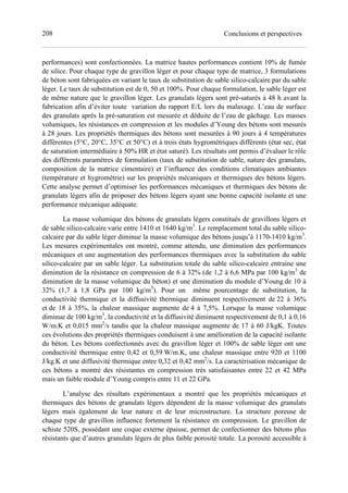 208 Conclusions et perspectives
performances) sont confectionnées. La matrice hautes performances contient 10% de fumée
de silice. Pour chaque type de gravillon léger et pour chaque type de matrice, 3 formulations
de béton sont fabriquées en variant le taux de substitution de sable silico-calcaire par du sable
léger. Le taux de substitution est de 0, 50 et 100%. Pour chaque formulation, le sable léger est
de même nature que le gravillon léger. Les granulats légers sont pré-saturés à 48 h avant la
fabrication afin d’éviter toute variation du rapport E/L lors du malaxage. L’eau de surface
des granulats après la pré-saturation est mesurée et déduite de l’eau de gâchage. Les masses
volumiques, les résistances en compression et les modules d’Young des bétons sont mesurés
à 28 jours. Les propriétés thermiques des bétons sont mesurées à 90 jours à 4 températures
différentes (5°C, 20°C, 35°C et 50°C) et à trois états hygrométriques différents (état sec, état
de saturation intermédiaire à 50% HR et état saturé). Les résultats ont permis d’évaluer le rôle
des différents paramètres de formulation (taux de substitution de sable, nature des granulats,
composition de la matrice cimentaire) et l’influence des conditions climatiques ambiantes
(température et hygrométrie) sur les propriétés mécaniques et thermiques des bétons légers.
Cette analyse permet d’optimiser les performances mécaniques et thermiques des bétons de
granulats légers afin de proposer des bétons légers ayant une bonne capacité isolante et une
performance mécanique adéquate.
La masse volumique des bétons de granulats légers constitués de gravillons légers et
de sable silico-calcaire varie entre 1410 et 1640 kg/m3
. Le remplacement total du sable silico-
calcaire par du sable léger diminue la masse volumique des bétons jusqu’à 1170-1410 kg/m3
.
Les mesures expérimentales ont montré, comme attendu, une diminution des performances
mécaniques et une augmentation des performances thermiques avec la substitution du sable
silico-calcaire par un sable léger. La substitution totale du sable silico-calcaire entraine une
diminution de la résistance en compression de 6 à 32% (de 1,2 à 6,6 MPa par 100 kg/m3
de
diminution de la masse volumique du béton) et une diminution du module d’Young de 10 à
32% (1,7 à 1,8 GPa par 100 kg/m3
). Pour un même pourcentage de substitution, la
conductivité thermique et la diffusivité thermique diminuent respectivement de 22 à 36%
et de 18 à 35%, la chaleur massique augmente de 4 à 7,5%. Lorsque la masse volumique
diminue de 100 kg/m3
, la conductivité et la diffusivité diminuent respectivement de 0,1 à 0,16
W/m.K et 0,015 mm2
/s tandis que la chaleur massique augmente de 17 à 60 J/kgK. Toutes
ces évolutions des propriétés thermiques conduisent à une amélioration de la capacité isolante
du béton. Les bétons confectionnés avec du gravillon léger et 100% de sable léger ont une
conductivité thermique entre 0,42 et 0,59 W/m.K, une chaleur massique entre 920 et 1100
J/kg.K et une diffusivité thermique entre 0,32 et 0,42 mm2
/s. La caractérisation mécanique de
ces bétons a montré des résistantes en compression très satisfaisantes entre 22 et 42 MPa
mais un faible module d’Young compris entre 11 et 22 GPa.
L’analyse des résultats expérimentaux a montré que les propriétés mécaniques et
thermiques des bétons de granulats légers dépendent de la masse volumique des granulats
légers mais également de leur nature et de leur microstructure. La structure poreuse de
chaque type de gravillon influence fortement la résistance en compression. Le gravillon de
schiste 520S, possédant une coque externe épaisse, permet de confectionner des bétons plus
résistants que d’autres granulats légers de plus faible porosité totale. La porosité accessible à
 