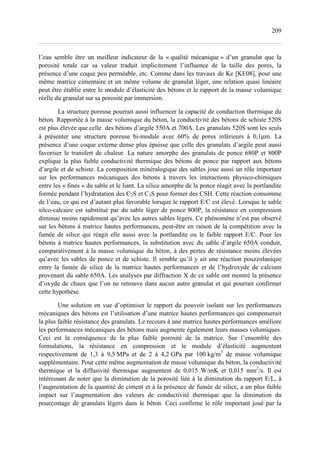 209
l’eau semble être un meilleur indicateur de la « qualité mécanique » d’un granulat que la
porosité totale car sa valeur traduit implicitement l’influence de la taille des pores, la
présence d’une coque peu perméable, etc. Comme dans les travaux de Ke [KE08], pour une
même matrice cimentaire et un même volume de granulat léger, une relation quasi linéaire
peut être établie entre le module d’élasticité des bétons et le rapport de la masse volumique
réelle du granulat sur sa porosité par immersion.
La structure poreuse pourrait aussi influencer la capacité de conduction thermique du
béton. Rapportée à la masse volumique du béton, la conductivité des bétons de schiste 520S
est plus élevée que celle des bétons d’argile 550A et 700A. Les granulats 520S sont les seuls
à présenter une structure poreuse bi-modale avec 60% de pores inférieurs à 0,1µm. La
présence d’une coque externe dense plus épaisse que celle des granulats d’argile peut aussi
favoriser le transfert de chaleur. La nature amorphe des granulats de ponce 680P et 800P
explique la plus faible conductivité thermique des bétons de ponce par rapport aux bétons
d’argile et de schiste. La composition minéralogique des sables joue aussi un rôle important
sur les performances mécaniques des bétons à travers les interactions physico-chimiques
entre les « fines » du sable et le liant. La silice amorphe de la ponce réagit avec la portlandite
formée pendant l’hydratation des C2S et C3S pour former des CSH. Cette réaction consomme
de l’eau, ce qui est d’autant plus favorable lorsque le rapport E/C est élevé. Lorsque le sable
silco-calcaire est substitué par du sable léger de ponce 800P, la résistance en compression
diminue moins rapidement qu’avec les autres sables légers. Ce phénomène n’est pas observé
sur les bétons à matrice hautes performances, peut-être en raison de la compétition avec la
fumée de silice qui réagit elle aussi avec la portlandite ou le faible rapport E/C. Pour les
bétons à matrice hautes performances, la substitution avec du sable d’argile 650A conduit,
comparativement à la masse volumique du béton, à des pertes de résistance moins élevées
qu’avec les sables de ponce et de schiste. Il semble qu’il y ait une réaction pouzzolanique
entre la fumée de silice de la matrice hautes performances et de l’hydroxyde de calcium
provenant du sable 650A. Les analyses par diffraction X de ce sable ont montré la présence
d’oxyde de chaux que l’on ne retrouve dans aucun autre granulat et qui pourrait confirmer
cette hypothèse.
Une solution en vue d’optimiser le rapport du pouvoir isolant sur les performances
mécaniques des bétons est l’utilisation d’une matrice hautes performances qui compenserait
la plus faible résistance des granulats. Le recours à une matrice hautes performances améliore
les performances mécaniques des bétons mais augmente également leurs masses volumiques.
Ceci est la conséquence de la plus faible porosité de la matrice. Sur l’ensemble des
formulations, la résistance en compression et le module d’élasticité augmentent
respectivement de 1,3 à 9,5 MPa et de 2 à 4,2 GPa par 100 kg/m3
de masse volumique
supplémentaire. Pour cette même augmentation de masse volumique du béton, la conductivité
thermique et la diffusivité thermique augmentent de 0,015 W/mK et 0,015 mm2
/s. Il est
intéressant de noter que la diminution de la porosité liée à la diminution du rapport E/L, à
l’augmentation de la quantité de ciment et à la présence de fumée de silice, a un plus faible
impact sur l’augmentation des valeurs de conductivité thermique que la diminution du
pourcentage de granulats légers dans le béton. Ceci confirme le rôle important joué par la
 