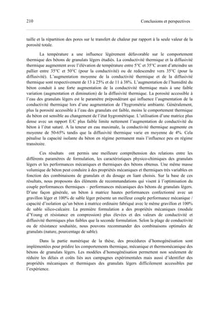 210 Conclusions et perspectives
taille et la répartition des pores sur le transfert de chaleur par rapport à la seule valeur de la
porosité totale.
La température a une influence légèrement défavorable sur le comportement
thermique des bétons de granulats légers étudiés. La conductivité thermique et la diffusivité
thermique augmentent avec l’élévation de température entre 5°C et 35°C avant d’atteindre un
pallier entre 35°C et 50°C (pour la conductivité) ou de redescendre vers 35°C (pour la
diffusivité). L’augmentation moyenne de la conductivité thermique et de la diffusivité
thermique sont respectivement de 13 à 25% et de 11 à 38%. L’augmentation de l’humidité du
béton conduit à une forte augmentation de la conductivité thermique mais à une faible
variation (augmentation et diminution) de la diffusivité thermique. La porosité accessible à
l’eau des granulats légers est le paramètre prépondérant qui influence l’augmentation de la
conductivité thermique lors d’une augmentation de l’hygrométrie ambiante. Généralement,
plus la porosité accessible à l’eau des granulats est faible, moins le comportement thermique
du béton est sensible au changement de l’état hygrométrique. L’utilisation d’une matrice plus
dense avec un rapport E/C plus faible limite nettement l’augmentation de conductivité du
béton à l’état saturé. A la teneur en eau maximale, la conductivité thermique augmente en
moyenne de 50-65% tandis que la diffusivité thermique varie en moyenne de 4%. Cela
pénalise la capacité isolante du béton en régime permanent mais l’influence peu en régime
transitoire.
Ces résultats ont permis une meilleure compréhension des relations entre les
différents paramètres de formulation, les caractéristiques physico-chimiques des granulats
légers et les performances mécaniques et thermiques des bétons obtenus. Une même masse
volumique de béton peut conduire à des propriétés mécaniques et thermiques très variables en
fonction des combinaisons de granulats et du dosage en liant choisis. Sur la base de ces
résultats, nous proposons des éléments de recommandations qui visent à l’optimisation du
couple performances thermiques – performances mécaniques des bétons de granulats légers.
D’une façon générale, un béton à matrice hautes performances confectionné avec un
gravillon léger et 100% de sable léger présente un meilleur couple performance mécanique /
capacité d’isolation qu’un béton à matrice ordinaire fabriqué avec le même gravillon et 100%
de sable silico-calcaire. La première formulation a des propriétés mécaniques (module
d’Young et résistance en compression) plus élevées et des valeurs de conductivité et
diffusivité thermiques plus faibles que la seconde formulation. Selon la plage de conductivité
ou de résistance souhaitée, nous pouvons recommander des combinaisons optimales de
granulats (nature, pourcentage de sable).
Dans la partie numérique de la thèse, des procédures d’homogénéisation sont
implémentées pour prédire les comportements thermique, mécanique et thermomécanique des
bétons de granulats légers. Les modèles d’homogénéisation permettent non seulement de
réduire les délais et coûts liés aux campagnes expérimentales mais aussi d’identifier des
propriétés mécaniques et thermiques des granulats légers difficilement accessibles par
l’expérience.
 