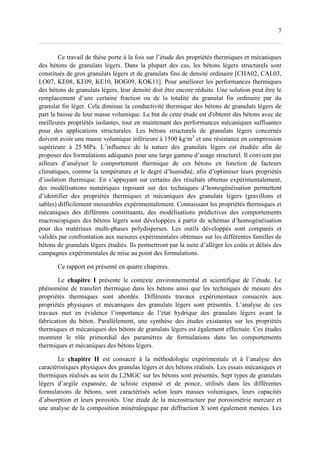 7
Ce travail de thèse porte à la fois sur l’étude des propriétés thermiques et mécaniques
des bétons de granulats légers. Dans la plupart des cas, les bétons légers structurels sont
constitués de gros granulats légers et de granulats fins de densité ordinaire [CHA02, CAL03,
LO07, KE08, KE09, KE10, BOG09, KOK11]. Pour améliorer les performances thermiques
des bétons de granulats légers, leur densité doit être encore réduite. Une solution peut être le
remplacement d’une certaine fraction ou de la totalité du granulat fin ordinaire par du
granulat fin léger. Cela diminue la conductivité thermique des bétons de granulats légers de
part la baisse de leur masse volumique. Le but de cette étude est d'obtenir des bétons avec de
meilleures propriétés isolantes, tout en maintenant des performances mécaniques suffisantes
pour des applications structurales. Les bétons structurels de granulats légers concernés
doivent avoir une masse volumique inférieure à 1500 kg/m3
et une résistance en compression
supérieure à 25 MPa. L’influence de la nature des granulats légers est étudiée afin de
proposer des formulations adéquates pour une large gamme d’usage structurel. Il convient par
ailleurs d’analyser le comportement thermique de ces bétons en fonction de facteurs
climatiques, comme la température et le degré d’humidité, afin d’optimiser leurs propriétés
d’isolation thermique. En s’appuyant sur certains des résultats obtenus expérimentalement,
des modélisations numériques reposant sur des techniques d’homogénéisation permettent
d’identifier des propriétés thermiques et mécaniques des granulats légers (gravillons et
sables) difficilement mesurables expérimentalement. Connaissant les propriétés thermiques et
mécaniques des différents constituants, des modélisations prédictives des comportements
macroscopiques des bétons légers sont développées à partir de schémas d’homogénéisation
pour des matériaux multi-phases polydisperses. Les outils développés sont comparés et
validés par confrontation aux mesures expérimentales obtenues sur les différentes familles de
bétons de granulats légers étudiés. Ils permettront par la suite d’alléger les coûts et délais des
campagnes expérimentales de mise au point des formulations.
Ce rapport est présenté en quatre chapitres.
Le chapitre I présente le contexte environnemental et scientifique de l’étude. Le
phénomène de transfert thermique dans les bétons ainsi que les techniques de mesure des
propriétés thermiques sont abordés. Différents travaux expérimentaux consacrés aux
propriétés physiques et mécaniques des granulats légers sont présentés. L’analyse de ces
travaux met en évidence l’importance de l’état hydrique des granulats légers avant la
fabrication du béton. Parallèlement, une synthèse des études existantes sur les propriétés
thermiques et mécaniques des bétons de granulats légers est également effectuée. Ces études
montrent le rôle primordial des paramètres de formulations dans les comportements
thermiques et mécaniques des bétons légers.
Le chapitre II est consacré à la méthodologie expérimentale et à l’analyse des
caractéristiques physiques des granulas légers et des bétons réalisés. Les essais mécaniques et
thermiques réalisés au sein du L2MGC sur les bétons sont présentés. Sept types de granulats
légers d’argile expansée, de schiste expansé et de ponce, utilisés dans les différentes
formulations de bétons, sont caractérisés selon leurs masses volumiques, leurs capacités
d’absorption et leurs porosités. Une étude de la microstructure par porosimétrie mercure et
une analyse de la composition minéralogique par diffraction X sont également menées. Les
 