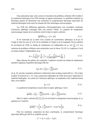 234 Annexe C
Nous présentons dans cette section la résolution du problème cellulaire (III-3) dédié à
la conduction thermique d’un VER isotrope en régime stationnaire. Le problème cellulaire en
thermique permet de déterminer non seulement le comportement thermique équivalent du
matériau hétérogène mais aussi les champs des flux thermiques microscopiques.
Les VER des différentes approches d’homogénéisation sont considérés constitués
d’inclusion sphérique immergée dans une matrice infinie. Le gradient de température
macroscopique imposé ̅ est uniforme selon dans le repère cartésien :
〈grad 〉 = = (C-1)
Il est commode de se doter d’un système de coordonnées sphériques , , où
l’angle entre les axes et est la colatitude et l’angle est la longitude. Par la symétrie
de révolution du VER, le champ de température est indépendant de , soit = 0. Les
solutions du problème cellulaire sont recherchées sous la forme , . Le Laplacien s’écrit
en tenant compte l’indépendance en :
∆. =
1
! . " +
1
sin
!sin . " (C-2)
Dans chacune des phases du composite, l’équation suivante du champ de température
satisfait l’équation d’équilibre thermique (III-3a) :
' , = !(' +
)'
" cos (C-3)
où (', )' sont des constantes arbitraires à déterminer dans la phase matricielle , = 0 et dans
la phase d’inclusion , = 1 . Leurs expressions dépendent du VER choisi pour représenter le
matériau hétérogène. Au centre de l’inclusion sphérique, la température doit impérativement
finie, on en déduit :
)- = 0 (C-4)
Le gradient de température associé dans le repère sphérique s’écrit :
grad ' = !(' −
2)'
0
" cos − !(' +
)'
0
" sin 1
(C-5)
Dans le repère cartésien 2e4, e5, 6 où est donné le chargement macroscopique , ce
gradient est s’exprime :
grad '
78
= 9(' +
)'
0
sin − 2 cos :
(C-6)
Pour les matériaux composites de deux constituants, le comportement thermique
équivalent défini par (III-9) se simplifie suivant :
;∗
= ;= + >- ;- − ;= ?- (C-7)
 