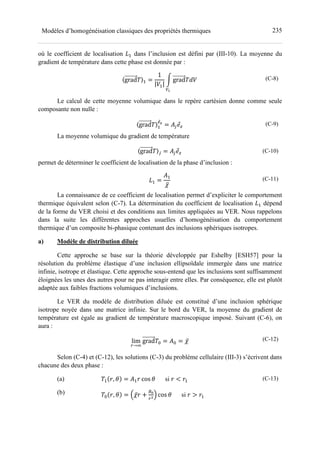 235Modèles d’homogénéisation classiques des propriétés thermiques
où le coefficient de localisation ?- dans l’inclusion est défini par (III-10). La moyenne du
gradient de température dans cette phase est donnée par :
〈grad 〉- =
1
|A-|
B grad CA
D
(C-8)
Le calcul de cette moyenne volumique dans le repère cartésien donne comme seule
composante non nulle :
〈grad 〉-
78
= (' (C-9)
La moyenne volumique du gradient de température
〈grad 〉' = (' (C-10)
permet de déterminer le coefficient de localisation de la phase d’inclusion :
?- =
(-
̅
(C-11)
La connaissance de ce coefficient de localisation permet d’expliciter le comportement
thermique équivalent selon (C-7). La détermination du coefficient de localisation ?- dépend
de la forme du VER choisi et des conditions aux limites appliquées au VER. Nous rappelons
dans la suite les différentes approches usuelles d’homogénéisation du comportement
thermique d’un composite bi-phasique contenant des inclusions sphériques isotropes.
a) Modèle de distribution diluée
Cette approche se base sur la théorie développée par Eshelby [ESH57] pour la
résolution du problème élastique d’une inclusion ellipsoïdale immergée dans une matrice
infinie, isotrope et élastique. Cette approche sous-entend que les inclusions sont suffisamment
éloignées les unes des autres pour ne pas interagir entre elles. Par conséquence, elle est plutôt
adaptée aux faibles fractions volumiques d’inclusions.
Le VER du modèle de distribution diluée est constitué d’une inclusion sphérique
isotrope noyée dans une matrice infinie. Sur le bord du VER, la moyenne du gradient de
température est égale au gradient de température macroscopique imposé. Suivant (C-6), on
aura :
lim
→H
grad = = (= = ̅ (C-12)
Selon (C-4) et (C-12), les solutions (C-3) du problème cellulaire (III-3) s’écrivent dans
chacune des deux phase :
(a)
(b)
- , = (- cos si < -
= , = J ̅ +
KL
MN cos si > -
(C-13)
 