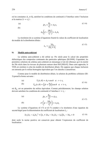 236 Annexe C
où les constantes (- et )= satisfont les conditions de continuité à l’interface entre l’inclusion
et la matrice = - :
(a)
(b)
̅ - +
)=
-
= (- -
;= P ̅ −
2)=
-
0 Q = ;-(-
(C-14)
La résolution de ce système d’équations fournit la valeur du coefficient de localisation
du modèle de la distribution diluée :
?- =
3;=
2;= + ;-
(C-15)
b) Modèle auto-cohérent
Le schéma auto-cohérent a été utilisé au 19e siècle pour le calcul des propriétés
diélectriques des composites contenants des particules sphériques [KAN08]. Cependant, les
premières solutions du schéma auto-cohérent en mécanique n’ont été obtenues qu’à la moitié
du 20e siècle dans les travaux de plusieurs auteurs dont Hill [HIL65]. Dans cette approche, le
VER est similaire à celui du modèle de distribution diluée. On suppose que chaque inclusion
est entourée par le milieu homogène équivalent que l’on cherche à caractériser.
Comme pour le modèle de distribution diluée, la solution du problème cellulaire (III-
3) prend la forme suivante :
(a)
(b)
- , = (- cos si < -
ST , = J ̅ +
KUV
M
N cos si > -
(C-16)
où )ST est un paramètre du milieu équivalent. Comme précédemment, les champs solution
doivent satisfaire les conditions de continuité à l’interface = - :
(a)
(b)
̅ - +
)ST
-
= (- -
;∗
P ̅ −
2)ST
-
0 Q = ;-(-
(C-17)
Le système d’équations (C-17) et (C-7) conduit à la résolution d’une équation du
second degré pour la détermination du coefficient de localisation ?- :
2>- ;- − ;= ?- + 2;- + 2;= − 3>- ;- − ;= 6?- − 3;= = 0 (C-18)
dont seule la racine positive est conservée pour obtenir l’expression du coefficient de
localisation :
 