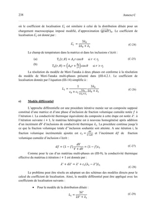 238 Annexe C
où le coefficient de localisation ?-

est similaire à celui de la distribution diluée pour un
chargement macroscopique imposé modifié, d’approximation 〈grad 〉=. Le coefficient de
localisation ?-

est donné par :
?-

	=
3;=
2;= + ;-
(C-24)
Le champ de température dans la matrice et dans les inclusions s’écrit :
(a)
(b)
- , = (- cos si < '
= , = J(= +
KL
M
N cos si > '
(C-25)
La résolution du modèle de Mori-Tanaka à deux phases est conforme à la résolution
du modèle de Mori-Tanaka multi-phases présenté dans §III-4.2.1. Le coefficient de
localisation donnée par l’équation (III-14) simplifie à :
?- =
1
>= + >-
0^L
^L_^D
3;=
2;= + ;-
(C-26)
e) Modèle différentiel
L’approche différentielle est une procédure itérative menée sur un composite supposé
constitué d’une matrice et d’une phase d’inclusion de fraction volumique cumulée notée ` à
l’itération a. La conductivité thermique équivalente du composite à cette étape est notée ;∗
. à
l’itération suivante a + 1, le matériau hétérogène est à nouveau homogénéisé après addition
d’un incrément CA d’inclusions de conductivité thermique ;-. La procédure continue jusqu’à
ce que la fraction volumique totale d’’inclusion souhaitée soit atteinte. A une itération i, la
fraction volumique incrémentale ajoutée est >- =
b
_b
et l’incrément C` de fraction
volumique cumulée d’inclusion s’écrit :
C` = 1 − `
CA
A + CA
= 1 − ` >-
(C-27)
Comme pour le cas d’un matériau multi-phases en (III-9), la conductivité thermique
effective du matériau à itération a + 1 est donnée par :
;∗
+ C;∗
= ;∗
+ >- ;- − ;∗
?-
(C-28)
Le problème peut être résolu en adoptant un des schémas des modèles directs pour le
calcul du coefficient de localisation. Ainsi, le modèle différentiel peut être appliqué avec les
coefficients de localisation suivants :
• Pour le modèle de la distribution diluée :
?- =
3;∗
2;∗ + ;-
(C-29)
 