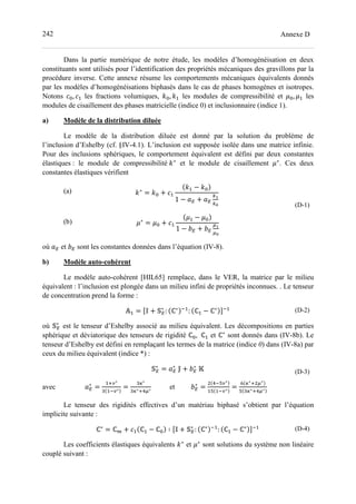 242 Annexe D
Dans la partie numérique de notre étude, les modèles d’homogénéisation en deux
constituants sont utilisés pour l’identification des propriétés mécaniques des gravillons par la
procédure inverse. Cette annexe résume les comportements mécaniques équivalents donnés
par les modèles d’homogénéisations biphasés dans le cas de phases homogènes et isotropes.
Notons >=, >- les fractions volumiques, c=, c- les modules de compressibilité et d=, d- les
modules de cisaillement des phases matricielle (indice 0) et inclusionnaire (indice 1).
a) Modèle de la distribution diluée
Le modèle de la distribution diluée est donné par la solution du problème de
l’inclusion d’Eshelby (cf. §IV-4.1). L’inclusion est supposée isolée dans une matrice infinie.
Pour des inclusions sphériques, le comportement équivalent est défini par deux constantes
élastiques : le module de compressibilité c∗
et le module de cisaillement d∗
. Ces deux
constantes élastiques vérifient
(a)
(b)
c∗
= c= + >-
c- − c=
1 − e + e
fD
fL
	
d∗
= d= + >-
d- − d=
1 − g + g
hD
hL
(D-1)
où e et g sont les constantes données dans l’équation (IV-8).
b) Modèle auto-cohérent
Le modèle auto-cohérent [HIL65] remplace, dans le VER, la matrice par le milieu
équivalent : l’inclusion est plongée dans un milieu infini de propriétés inconnues. . Le tenseur
de concentration prend la forme :
i- = jk + l∗
: ℂ∗ o-
: ℂ- − ℂ∗ po- (D-2)
où l∗
est le tenseur d’Eshelby associé au milieu équivalent. Les décompositions en parties
sphérique et déviatorique des tenseurs de rigidité ℂ=, ℂ- et ℂ∗
sont donnés dans (IV-8b). Le
tenseur d’Eshelby est défini en remplaçant les termes de la matrice (indice 0) dans (IV-8a) par
ceux du milieu équivalent (indice *) :
l∗
= e∗
	q + g∗
	r (D-3)
avec e∗
=
-_s∗
0 -os∗ =
0t∗
0t∗_uh∗ et g∗
=
uovs∗
-v -os∗ =
w t∗_ h∗
v 0t∗_uh∗
Le tenseur des rigidités effectives d’un matériau biphasé s’obtient par l’équation
implicite suivante :
ℂ∗
= ℂx + >- ℂ- − ℂ= ∶ jk + l∗
: ℂ∗ o-
: ℂ- − ℂ∗ po- (D-4)
Les coefficients élastiques équivalents c∗
et d∗
sont solutions du système non linéaire
couplé suivant :
 