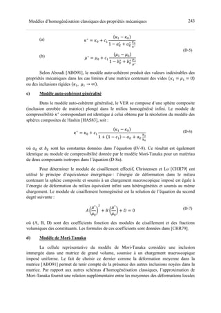 243Modèles d’homogénéisation classiques des propriétés mécaniques
(a)
(b)
z∗
= z= + >-
z- − z=
1 − e∗
+ e∗ tD
t∗
	
d∗
= d= + >-
d- − d=
1 − g∗
+ g∗ hD
h∗
(D-5)
Selon Aboudi [ABO91], le modèle auto-cohérent produit des valeurs indésirables des
propriétés mécaniques dans les cas limites d’une matrice contenant des vides z- = d- = 0
ou des inclusions rigides z-, d- → ∞ .
c) Modèle auto-cohérent généralisé
Dans le modèle auto-cohérent généralisé, le VER se compose d’une sphère composite
(inclusion enrobée de matrice) plongé dans le milieu homogénéisé infini. Le module de
compressibilité z∗
correspondant est identique à celui obtenu par la résolution du modèle des
sphères composites de Hashin [HAS83], soit :
z∗
= z= + >-
z- − z=
1 + 1 − >- − e + e
fD
fL
	 (D-6)
où e et g sont les constantes données dans l’équation (IV-8). Ce résultat est également
identique au module de compressibilité donnée par le modèle Mori-Tanaka pour un matériau
de deux composants isotropes dans l’équation (D-8a).
Pour déterminer le module de cisaillement effectif, Christensen et Lo [CHR79] ont
utilisé le principe d’équivalence énergétique : l’énergie de déformation dans le milieu
contenant la sphère composite et soumis à un chargement macroscopique imposé est égale à
l’énergie de déformation du milieu équivalent infini sans hétérogénéités et soumis au même
chargement. Le module de cisaillement homogénéisé est la solution de l’équation du second
degré suivante :
( !
d∗
d=
" + ) !
d∗
d=
" + | = 0 (D-7)
où (A, B, D) sont des coefficients fonction des modules de cisaillement et des fractions
volumiques des constituants. Les formules de ces coefficients sont données dans [CHR79].
d) Modèle de Mori-Tanaka
La cellule représentative du modèle de Mori-Tanaka considère une inclusion
immergée dans une matrice de grand volume, soumise à un chargement macroscopique
imposé uniforme. Le fait de choisir ce dernier comme la déformation moyenne dans la
matrice [ABO91] permet de tenir compte de la présence des autres inclusions noyées dans la
matrice. Par rapport aux autres schémas d’homogénéisation classiques, l’approximation de
Mori-Tanaka fournit une relation supplémentaire entre les moyennes des déformations locales
 