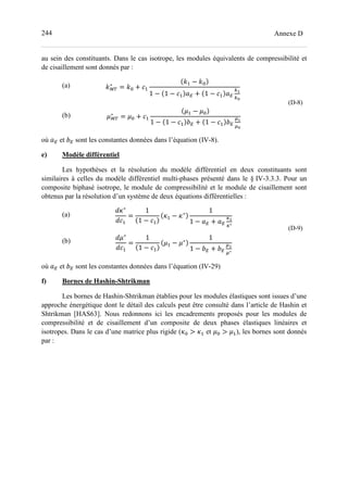 244 Annexe D
au sein des constituants. Dans le cas isotrope, les modules équivalents de compressibilité et
de cisaillement sont donnés par :
(a)
(b)
c}~
∗
= c= + >-
c- − c=
1 − 1 − >- e + 1 − >- e
fD
fL
	
d}~
∗
= d= + >-
d- − d=
1 − 1 − >- g + 1 − >- g
hD
hL
(D-8)
où e et g sont les constantes données dans l’équation (IV-8).
e) Modèle différentiel
Les hypothèses et la résolution du modèle différentiel en deux constituants sont
similaires à celles du modèle différentiel multi-phases présenté dans le § IV-3.3.3. Pour un
composite biphasé isotrope, le module de compressibilité et le module de cisaillement sont
obtenus par la résolution d’un système de deux équations différentielles :
(a)
(b)
Cz∗
C>-
=
1
1 − >-
z- − z∗
1
1 − e + e
tD
t∗
Cd∗
C>-
=
1
1 − >-
d- − d∗
1
1 − g + g
hD
h∗
(D-9)
où e et g sont les constantes données dans l’équation (IV-29)
f) Bornes de Hashin-Shtrikman
Les bornes de Hashin-Shtrikman établies pour les modules élastiques sont issues d’une
approche énergétique dont le détail des calculs peut être consulté dans l’article de Hashin et
Shtrikman [HAS63]. Nous redonnons ici les encadrements proposés pour les modules de
compressibilité et de cisaillement d’un composite de deux phases élastiques linéaires et
isotropes. Dans le cas d’une matrice plus rigide (z= > z- et d= > d-), les bornes sont donnés
par :
 