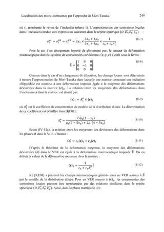 249Localisation des micro-contraintes par l’approche de Mori-Tanaka
où - représente le rayon de l’inclusion (phase 1). L’approximation des contraintes locales
dans l’inclusion conduit aux expressions suivantes dans le repère sphérique •, e , e1, e :
Ž- = Ž-
11
= Ž- = 3z- ×
3z= + 4d=
3z- + 4d=
×
1
>= + >-(-
t	
(E-7)
Pour le cas d’un chargement imposé de glissement pur, le tenseur de déformation
macroscopique dans le système de coordonnées cartésiennes ‘, ’, “ s’écrit sous la forme :
Εˆ = ‰
1 0 0
0 −1 0
0 0 0
Š	
(E-8)
Comme dans le cas d’un chargement de dilatation, les champs locaux sont déterminés
à travers l’approximation de Mori-Tanaka dans laquelle une matrice contenant une inclusion
ellipsoïdale est soumise à une déformation imposée égale à la moyenne des déformations
déviatrices dans la matrice 〈‹〉=. La relation entre les moyennes des déformations dans
l’inclusion et dans la matrice est donné par:
〈‹〉- = (-
h
× 〈‹〉=
(E-9)
où (-
h
est le coefficient de concentration du modèle de la distribution diluée. La détermination
de ce coefficient est détaillée dans [KE08] :
(-
h
=
15d= 1 − •=
d= 7 − 5•= + 2d- 4 − 5•=
	 (E-10)
Selon (IV-12a), la relation entre les moyennes des déviateurs des déformations dans
les phases et dans le VER s’énonce :
〈‹〉 = >=〈‹〉= + >-〈‹〉- (E-11)
D’après le théorème de la déformation moyenne, la moyenne des déformations
déviatrices 〈‹〉 dans le VER est égale à la déformation macroscopique imposée Εˆ. On en
déduit la valeur de la déformation moyenne dans la matrice :
〈‹〉= =
1
>= + >-(-
h Εˆ	 (E-12)
Ke [KE08] a présenté les champs microscopiques générés dans un VER soumis à Εˆ
par le modèle de la distribution diluée. Pour un VER soumis à 〈‹〉=, les composantes des
contraintes locales peuvent être représentées par des relations similaires dans le repère
sphérique •, e , e1, e . Ainsi, dans la phase matricielle (0) :
 