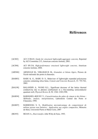 Références
[ACI03] ACI 213R-03, Guide for structural lightweight-aggregate concrete, Reported
by ACI Committee 213, American concrete institute, 2003.
[ACI04] ACI SP-218, High-performance structural lightweight concrete, American
concrete institute, 2004.
[ARN86] ARNOULD M., VIRLOGEUX M., Granulats et bétons légers, Presses de
l'école nationale des ponts et chaussées.
[BAB03] BABU K. G., BABU D. S., Behaviour of lightweight expanded polystyrene
concrete containing silica fume, Cement and Concrete Research, 33: 755-762,
2003.
[BAL98] BALANDIN A., WANG K.L., Significant decrease of the lattice thermal
conductivity due to phonon confinement in a free-standing semiconductor
quantum well, Physical Review B, 58: 1544–1549,1998.
[BAR94] BAROGHEL-BOUNY V., Caractérisation des pâtes de ciment et des bétons :
Méthodes, analyse, interprétations, Laboratoire Central des Ponts et
Chaussées, 1994.
[BAR07] BARBOURA S. S., Modélisation micromécanique du comportement de
milieux poreux non linéaires : Application aux argiles compactées, Mémoire
de thèse, Université Pierre et Marie Curie, 2007
[BEJ93] BEJAN A., Heat transfer, John Wiley & Sons, 1993.
 