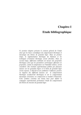 Chapitre I
Etude bibliographique
Ce premier chapitre présente le contexte général de l’étude
ainsi que les bases scientifiques du comportement thermique et
mécanique des bétons de granulat léger. Dans un premier
temps, la règlementation thermique du bâtiment et les
techniques d’isolation thermique seront abordées. Dans un
second temps, différentes méthodes de mesure des propriétés
thermiques ainsi que les paramètres extrinsèques affectant ces
propriétés, comme la température ou l’humidité relative, seront
considérés. Des résultats expérimentaux publiés par plusieurs
auteurs sur les granulats légers et le béton de granulat léger
seront exposés. L’objectif est de synthétiser l’influence positive
ou négative des différents facteurs sur le comportement
thermique (conductivité thermique) et sur le comportement
mécanique (résistance en compression et module d’élasticité).
Cette synthèse constitue une bonne base pour définir la
compagne expérimentale permettant l’étude du comportement
des bétons de structure de granulat léger.
 