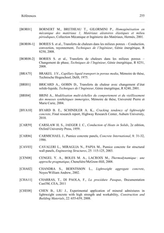 255Références
[BOR01] BORNERT M., BRETHEAU T., GILORMINI P., Homogénéisation en
mécanique des matériaux 1, Matériaux aléatoires élastiques et milieu
périodiques, Collection Mécanique et Ingénierie des Matériaux, Hermès, 2001.
[BOR08-1] BORIES S. et al., Transferts de chaleurs dans les milieux poreux – Conduction,
convection, rayonnement, Techniques de l’Ingénieur, Génie énergétique, R
8250, 2008.
[BOR08-2] BORIES S. et al., Transferts de chaleurs dans les milieux poreux –
Changement de phase, Techniques de l’Ingénieur, Génie énergétique, R 8251,
2008.
[BRA75] BRAKEL J.V., Capillary liquid transport in porous media, Mémoire de thèse,
Technische Hogeschool, Delft, 1975.
[BRI01] BRICARD A., GOBIN D., Transferts de chaleur avec changement d’état
solide-liquide, Techniques de l’Ingénieur, Génie énergétique, R 8240, 2001.
[BRI04] BRINI A., Modélisation multi-échelles du comportement et du vieillissement
des mousses synthétiques immergées, Mémoire de thèse, Université Pierre et
Marie Curie, 2004.
[BYA10] BYARD B. E., SCHINDLER A. K., Cracking tendency of lightweight
concrete, Final research report, Highway Research Center, Auburn University,
2010.
[CAR59] CARSLAW H. S., JAEGER J. C., Conduction of Heats in Solids, 2e edition,
Oxford University Press, 1959.
[CAR86] CARMICHAEL J., Pumice concrete panels, Concrete International, 8: 31-32,
1986.
[CAV03] CAVALERI L., MIRAGLIA N., PAPIA M., Pumice concrete for structural
wall panels, Engineering Structures, 25: 115-125, 2003.
[CEN08] CENGEL Y. A., BOLES M. A., LACROIX M., Thermodynamique : une
approche pragmatique, Chenelière/McGraw-Hill, 2008.
[CHA02] CHANDRA S., BERNTSSON L., Lightweight aggregate concrete,
Noyes/William Andrew, 2002.
[CHA11] CHARRAS, T., DI PAOLA, F., La procédure Pasapas, Documentation
Cast3M, CEA, 2011
[CHE08] CHEN B., LIU J., Experimental application of mineral admixtures in
lightweight concrete with high strength and workability, Construction and
Building Materials, 22: 655-659, 2008.
 