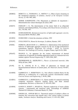 257Références
[DOR02] DOREY R. A., YEOMANS J. A., SMITH P. A., Effect of pore clustering on
the mechanical properties of ceramics, Journal of the European Ceramic
Society, 22: 403–409, 2002.
[EN1745] NORME EUROPEENNE 1745, Maçonnerie et éléments de maçonnerie -
Détermination des valeurs thermiques de calcul, 2002
[ESH57] ESHELBY J. D., The determination of the elastic field of an ellipsoidal
inclusion, and related problems, Proceedings of the Royal Society of London, A
241, 376-396, 1957.
[EUR00] EUROLIGHTCON, Mechanical properties of lightweight aggregate concrete,
Document BE96-3942/R23, 2000.
[EUR92] EUROCODE 2, Calcul des structures en béton, 1992
[EYG97] EYGLUNENT B., Manuel de thermique, 2e édition, Hermès, 1997.
[FIO04] FIORIO B., BEAUCOUR A. L., ORTOLA S., Optimization of the mechanical
behavior of lightweight aggregate concrete by the use of high performances
cementitious matrixes, Symposium Fib (ceb-fip) / AFGC on Concrete
Structures: the Challenge of Creativity, Avignon, France, April 26-28, 2004.
[FRA07] FRANCO A., An apparatus for the routine measurement of thermal
conductivity of materials for building application based on a transient hot-wire
method, Applied Thermal Engineering, 27: 2495-2504, 2007.
[FRE08] FREDRIKSSON H., AKERLIND U., Physics of functional materials, John
Wiley & Sons, 2008.
[FU99] FU X., CHUNG D. D. L., Effect of admixtures on thermal and
thermomechanical behavior of cement paste, ACI Materials Journal, 96-M57,
1999.
[GAR00] GARBOCZI E. J., BERRYMAN J. G., New effective medium theory for the
diffusivity or conductivity of a multi-scale concrete microstructure model,
Concrete Science and Engineering, 2: 88-96, 2000.
[GAR01] GARBOCZI E. J., BERRYMAN, J. G., Elastic moduli of a material containing
composite inclusions: Effective medium theory and finite element
computations, Mechanics of Materials, 33: 455-470, 2001.
[GAR04] GAWIN D., KOSNY J., WILKES K., Thermal conductivity of moist cellular
concrete - experimental and numerical study. Proceedings of ASHRAE
Thermal IX Conference, Clearwater Beach, FL, 2004
[GHO08] GHOSH S.K., ANWAR BEG O., Theoretical analysis of radiative effects on
transient free convection heat transfer past a hot vertical surface in porous
media, Nonlinear Analysis: Modelling and Control, 13: 419–432, 2008.
 