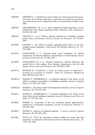 258
[GRO05] GRONDIN F. A., Modélisation multi-échelles du comportement thermo-hydro-
mécanique des matériaux hétérogènes. Application aux matériaux cimentaires
sous sollicitations sévères, Mémoire de thèse, Université Pierre et Marie Curie,
2005.
[GRU01] GRUSZKIEWICZ M. et al., Water adsorption at high temperature on core
samples from The Geysers geothermal field, California, USA, Geothermics,
30: 269–302, 2001.
[GRU07] GRUESCU C. et al., Effective thermal conductivity of partially saturated
porous rocks, International Journal of Solids and Structures, 44: 811-833,
2007.
[GUN08] GUNDUZ L., The effects of pumice aggregate/cement ratios on the low-
strength concrete properties. Construction and Building Materials, 22: 721–
728, 2008.
[GUS91] GUSTAFSSON S. E., Transient plane source techniques for thermal
conductivity and thermal diffusivity measurements of solid materials. Review
of Science Instruments, 62: 797-804, 1991.
[GUS94] GUSTAFSSON M. et al., Thermal conductivity, thermal diffusivity and
specific heat of thin samples from transient measurements with hot disk
sensors. Review of Science Instruments, 65: 3856-3859, 1994.
[HAN11] HANICHE R., Contribution à l’étude des bétons portés en température /
Evolution des propriétés de transfert / Etude de l’éclatement, Mémoire de
thèse, INSA de Lyon, 2011.
[HAS62-1] HASHIN Z., SHTRIKMAN S., A variational approach to the theory of the
effective magnetic permeability of multiphase materials, Journal of Applied
Physics, 33: 3125-3131, 1962.
[HAS62-2] HASHIN Z., The elastic moduli of heterogeneous materials, Journal of Applied
Mechanics, 29: 143-150, 1962.
[HAS63] HASHIN Z., SHTRIKMAN S., A variational approach to the theory of the
elastic behaviour of multiphase materials, Journal of Mechanics and Physics of
Solids, 11: 127-140, 1963.
[HAS68] HASHIN Z., Assessment of the self consistent scheme approximation:
conductivity of particulate composites, Journal of Composites Materials, 2:
284-300, 1968.
[HAS83] HASHIN Z., Analysis of composite materials – A survey, Journal of Applied
Mechanics, 50: 481-505, 1983.
[HAT86] HATTA H., TAYA M., Equivalent inclusion method for steady state heat
conduction in composites, International Journal of Engineering Science, 24:
1159-1172, 1986.
 
