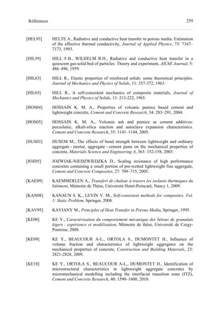 259Références
[HEL93] HELTE A., Radiative and conductive heat transfer in porous media: Estimation
of the effective thermal conductivity, Journal of Applied Physics, 73: 7167–
7173, 1993.
[HIL59] HILL F.B., WILHELM R.H., Radiative and conductive heat transfer in a
quiescent gas-solid bed of particles: Theory and experiment, AIChE Journal, 5:
486–496, 1959.
[HIL63] HILL R., Elastic properties of reinforced solids: some theoretical principles.
Journal of Mechanics and Physics of Solids, 11: 357-372, 1963.
[HIL65] HILL R., A self-consistent mechanics of composite materials, Journal of
Mechanics and Physics of Solids, 13: 213-222, 1965.
[HOS04] HOSSAIN K. M. A., Properties of volcanic pumice based cement and
lightweight concrete, Cement and Concrete Research, 34: 283–291, 2004.
[HOS05] HOSSAIN K. M. A., Volcanic ash and pumice as cement additives:
pozzolanic, alkali-silica reaction and autoclave expansion characteristics.
Cement and Concrete Research, 35: 1141–1144, 2005.
[HUS03] HUSEM M., The effects of bond strength between lightweight and ordinary
aggregate - mortar, aggregate - cement paste on the mechanical properties of
concrete, Materials Science and Engineering A, 363: 152-158, 2003.
[JOZ05] JOZWIAK-NIEDZWIEDZKA D., Scaling resistance of high performance
concretes containing a small portion of pre-wetted lightweight fine aggregate,
Cement and Concrete Composites, 27: 709–715, 2005.
[KAE09] KAEMMERLEN A., Transfert de chaleur à travers les isolants thermiques du
bâtiment, Mémoire de Thèse, Université Henri-Poincaré, Nancy 1, 2009.
[KAN08] KANAUN S. K., LEVIN V. M., Self-consistent methods for composites, Vol.
1: Static Problem, Springer, 2008.
[KAV95] KAVIANY M., Principles of Heat Transfer in Porous Media, Springer, 1995.
[KE08] KE Y., Caractérisation du comportement mécanique des bétons de granulats
légers : expérience et modélisation, Mémoire de thèse, Université de Cergy-
Pontoise, 2008.
[KE09] KE Y., BEAUCOUR A-L., ORTOLA S., DUMONTET H., Influence of
volume fraction and characteristics of lightweight aggregates on the
mechanical properties of concrete, Construction and Building Materials, 23:
2821-2828, 2009.
[KE10] KE Y., ORTOLA S., BEAUCOUR A-L., DUMONTET H., Identification of
microstructural characteristics in lightweight aggregate concretes by
micromechanical modelling including the interfacial transition zone (ITZ),
Cement and Concrete Research, 40: 1590–1600, 2010.
 