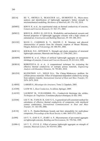 260
[KE14] KE Y., ORTOLA S., BEAUCOUR A-L., DUMONTET H., Micro-stress
analysis and identification of lightweight aggregate’s failure strength by
micromechanical modelling, Mechanics of Materials, 68: 176–192, 2014.
[KIM03] KIM H. K. et al., An experimental study on thermal conductivity of concrete,
Cement and Concrete Research, 33: 363–371, 2003.
[KIM12] KIM H. K., JEON J. H., LEE H. K., Workability, and mechanical, acoustic and
thermal properties of lightweight aggregate concrete with a high volume of
entrained air, Construction and Building Materials, 29: 193–200, 2012.
[KLU02] KLUG C., CASHMAN K. V., BACON C. R. Structure and physical
characteristics of pumice from the climactic eruption of Mount Mazama,
Oregon, Bulletin of Volcanology, 64: 486-501, 2002.
[KOC11] KOCKAL N.U., OZTURAN T., Strength and elastic properties of structural
lightweight concretes, Materials and Design, 32: 2396-2403, 2011.
[KOH99] KOHNO K. et al., Effects of artificial lightweight aggregate on autogenous
shrinkage of concrete, Cement and Concrete Research, 29: 611-614, 1999.
[KOR10] KOROTEEVA O. et al., A computational technique for evaluating the
effective thermal conductivity of isotropic porous materials, Engineering
Analysis with Boundary Elements, 34: 793-801, 2010.
[KUZ10] KUZNETSOV A.V., NIELD D.A., The Cheng–Minkowycz problem for
cellular porous materials: Effect of temperature-dependent conductivity arising
from radiative transfer, International Journal of Heat and Mass Transfer, 53:
2676–2679, 2010.
[LAR05] LAROZE S., Mécanique des structures, Tome 3, Cépaduès, 2005.
[LAT09] LATIF M. J., Heat Conduction, 3e edition, Springer, 2009.
[LAU93] LAURENT M., VUILLERMOZ, P-L., Conductivité thermique des solides,
Techniques de l’Ingénieur, Constantes physico-chimiques, K 420, 1993.
[LEE06] LEE Y. M., YANG R. B., GAU S. S., A generalized self-consistent method for
calculation of effective thermal conductivity of composites with interfacial
contact conductance, International Communications in Heat and Mass
Transfer, 33: 142-150, 2006.
[LIU10] LIU L. P., Hashin-Shtrikman bounds and their attainability for multi-phase
composites, Proceedings of the Royal Society A, 466: 3693-3713, 2010.
[LO99] LO T. Y., GAO X. F., JEARY A. P., Microstructure of pre-wetted aggregate
on lightweight concrete, Building and Environment, 34: 759-764, 1999.
[LO04-1] LO T. Y., CUI H. Z., Effect of porous lightweight aggregate on strength of
concrete, Materials Letters, 58: 916-919, 2004.
 