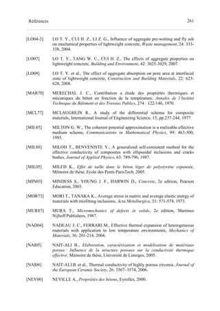261Références
[LO04-2] LO T. Y., CUI H. Z., LI Z. G., Influence of aggregate pre-wetting and fly ash
on mechanical properties of lightweight concrete, Waste management, 24: 333-
338, 2004.
[LO07] LO T. Y., TANG W. C., CUI H. Z., The effects of aggregate properties on
lightweight concrete, Building and Environment, 42: 3025-3029, 2007.
[LO08] LO T. Y. et al., The effect of aggregate absorption on pore area at interfacial
zone of lightweight concrete, Construction and Building Materials, 22: 623-
628, 2008.
[MAR70] MERECHAL J. C., Contribution a étude des propriétés thermiques et
mécaniques du béton en fonction de la température, Annales de l’Institut
Technique du Bâtiment et des Travaux Publics, 274 : 122-146, 1970.
[MCL77] MCLAUGHLIN R., A study of the differential schema for composite
materials, International Journal of Engineering Science, 15, pp.237-244, 1977
[MIL85] MILTON G. W., The coherent potential approximation is a realizable effective
medium scheme, Communications in Mathematical Physics, 99: 463-500,
1985.
[MIL88] MILOH T., BENVENISTE Y., A generalized self-consistent method for the
effective conductivity of composites with ellipsoidal inclusions and cracks
bodies, Journal of Applied Physics, 63: 789-796, 1987.
[MIL05] MILED K., Effet de taille dans le béton léger de polystyrène expansée,
Mémoire de thèse, Ecole des Ponts ParisTech, 2005.
[MIN03] MINDESS S., YOUNG J. F., DARWIN D., Concrete, 2e edition, Pearson
Education, 2003.
[MOR73] MORI T., TANAKA K., Average stress in matrix and average elastic energy of
materials with misfitting inclusions, Acta Metallurgica, 21: 571-574, 1973.
[MUR87] MURA T., Micromechanics of defects in solids, 2e edition, Martinus
Nijhoff Publishers, 1987.
[NAD04] NADEAU J. C., FERRARI M., Effective thermal expansion of heterogeneous
materials with application to low temperature environments, Mechanics of
Materials, 36: 201-214, 2004.
[NAI05] NAIT-ALI B., Elaboration, caractérisation et modélisation de matériaux
poreux : Influence de la structure poreuse sur la conductivité thermique
effective. Mémoire de thèse, Université de Limoges, 2005.
[NAI06] NAIT-ALI B. et al., Thermal conductivity of highly porous zirconia. Journal of
the European Ceramic Society, 26: 3567–3574, 2006.
[NEV00] NEVILLE A., Propriétés des bétons, Eyrolles, 2000.
 