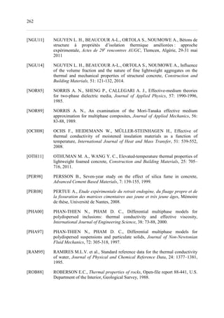 262
[NGU11] NGUYEN L. H., BEAUCOUR A-L., ORTOLA S., NOUMOWE A., Bétons de
structure à propriétés d’isolation thermique améliorées : approche
expérimentale, Actes de 29e
rencontres AUGC, Tlemcen, Algérie, 29-31 mai
2011
[NGU14] NGUYEN L. H., BEAUCOUR A-L., ORTOLA S., NOUMOWE A., Influence
of the volume fraction and the nature of fine lightweight aggregates on the
thermal and mechanical properties of structural concrete, Construction and
Building Materials, 51: 121-132, 2014.
[NOR85] NORRIS A. N., SHENG P., CALLEGARI A. J., Effective-medium theories
for two-phase dielectric media, Journal of Applied Physics, 57: 1990-1996,
1985.
[NOR89] NORRIS A. N., An examination of the Mori-Tanaka effective medium
approximation for multiphase composites, Journal of Applied Mechanics, 56:
83-88, 1989.
[OCH08] OCHS F., HEIDEMANN W., MÜLLER-STEINHAGEN H., Effective of
thermal conductivity of moistened insulation materials as a function of
temperature, International Journal of Heat and Mass Transfer, 51: 539-552,
2008.
[OTH11] OTHUMAN M. A., WANG Y. C., Elevated-temperature thermal properties of
lightweight foamed concrete, Construction and Building Materials, 25: 705–
716, 2011.
[PER98] PERSSON B., Seven-year study on the effect of silica fume in concrete,
Advanced Cement Based Materials, 7: 139-155, 1999.
[PER08] PERTUE A., Etude expérimentale du retrait endogène, du fluage propre et de
la fissuration des matrices cimentaires aux jeune et très jeune âges, Mémoire
de thèse, Université de Nantes, 2008.
[PHA00] PHAN-THIEN N., PHAM D. C., Differential multiphase models for
polydispersed inclusions: thermal conductivity and effective viscosity,
International Journal of Engineering Science, 38: 73-88, 2000.
[PHA97] PHAN-THIEN N., PHAM D. C., Differential multiphase models for
polydispersed suspensions and particulate solids, Journal of Non-Newtonian
Fluid Mechanics, 72: 305-318, 1997.
[RAM95] RAMIRES M.L.V. et al., Standard reference data for the thermal conductivity
of water, Journal of Physical and Chemical Reference Data, 24: 1377–1381,
1995.
[ROB88] ROBERSON E.C., Thermal properties of rocks, Open-file report 88-441, U.S.
Department of the Interior, Geological Survey, 1988.
 
