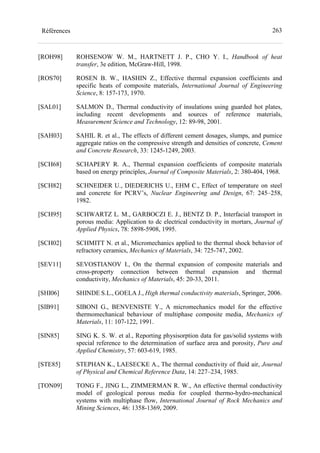 263Références
[ROH98] ROHSENOW W. M., HARTNETT J. P., CHO Y. I., Handbook of heat
transfer, 3e edition, McGraw-Hill, 1998.
[ROS70] ROSEN B. W., HASHIN Z., Effective thermal expansion coefficients and
specific heats of composite materials, International Journal of Engineering
Science, 8: 157-173, 1970.
[SAL01] SALMON D., Thermal conductivity of insulations using guarded hot plates,
including recent developments and sources of reference materials,
Measurement Science and Technology, 12: 89-98, 2001.
[SAH03] SAHIL R. et al., The effects of different cement dosages, slumps, and pumice
aggregate ratios on the compressive strength and densities of concrete, Cement
and Concrete Research, 33: 1245-1249, 2003.
[SCH68] SCHAPERY R. A., Thermal expansion coefficients of composite materials
based on energy principles, Journal of Composite Materials, 2: 380-404, 1968.
[SCH82] SCHNEIDER U., DIEDERICHS U., EHM C., Effect of temperature on steel
and concrete for PCRV’s, Nuclear Engineering and Design, 67: 245–258,
1982.
[SCH95] SCHWARTZ L. M., GARBOCZI E. J., BENTZ D. P., Interfacial transport in
porous media: Application to dc electrical conductivity in mortars, Journal of
Applied Physics, 78: 5898-5908, 1995.
[SCH02] SCHMITT N. et al., Micromechanics applied to the thermal shock behavior of
refractory ceramics, Mechanics of Materials, 34: 725-747, 2002.
[SEV11] SEVOSTIANOV I., On the thermal expansion of composite materials and
cross-property connection between thermal expansion and thermal
conductivity, Mechanics of Materials, 45: 20-33, 2011.
[SHI06] SHINDE S.L., GOELA J., High thermal conductivity materials, Springer, 2006.
[SIB91] SIBONI G., BENVENISTE Y., A micromechanics model for the effective
thermomechanical behaviour of multiphase composite media, Mechanics of
Materials, 11: 107-122, 1991.
[SIN85] SING K. S. W. et al., Reporting physisorption data for gas/solid systems with
special reference to the determination of surface area and porosity, Pure and
Applied Chemistry, 57: 603-619, 1985.
[STE85] STEPHAN K., LAESECKE A., The thermal conductivity of fluid air, Journal
of Physical and Chemical Reference Data, 14: 227–234, 1985.
[TON09] TONG F., JING L., ZIMMERMAN R. W., An effective thermal conductivity
model of geological porous media for coupled thermo-hydro-mechanical
systems with multiphase flow, International Journal of Rock Mechanics and
Mining Sciences, 46: 1358-1369, 2009.
 