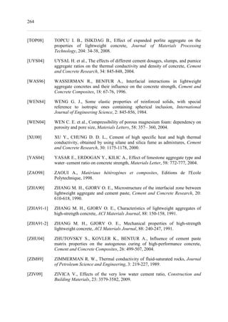 264
[TOP08] TOPCU I. B., ISIKDAG B., Effect of expanded perlite aggregate on the
properties of lightweight concrete, Journal of Materials Processing
Technology, 204: 34-38, 2008.
[UYS04] UYSAL H. et al., The effects of different cement dosages, slumps, and pumice
aggregate ratios on the thermal conductivity and density of concrete, Cement
and Concrete Research, 34: 845-848, 2004.
[WAS96] WASSERMAN R., BENTUR A., Interfacial interactions in lightweight
aggregate concretes and their influence on the concrete strength, Cement and
Concrete Composites, 18: 67-76, 1996.
[WEN84] WENG G. J., Some elastic properties of reinforced solids, with special
reference to isotropic ones containing spherical inclusion, International
Journal of Engineering Science, 2: 845-856, 1984.
[WEN04] WEN C. E. et al., Compressibility of porous magnesium foam: dependency on
porosity and pore size, Materials Letters, 58: 357– 360, 2004.
[XU00] XU Y., CHUNG D. D. L., Cement of high specific heat and high thermal
conductivity, obtained by using silane and silica fume as admixtures, Cement
and Concrete Research, 30: 1175-1178, 2000.
[YAS04] YASAR E., ERDOGAN Y., KILIC A., Effect of limestone aggregate type and
water–cement ratio on concrete strength, Materials Letter, 58: 772-777, 2004.
[ZAO98] ZAOUI A., Matériaux hétérogènes et composites, Editions de l'Ecole
Polytechnique, 1998.
[ZHA90] ZHANG M. H., GJORV O. E., Microstructure of the interfacial zone between
lightweight aggregate and cement paste, Cement and Concrete Research, 20:
610-618, 1990.
[ZHA91-1] ZHANG M. H., GJORV O. E., Characteristics of lightweight aggregates of
high-strength concrete, ACI Materials Journal, 88: 150-158, 1991.
[ZHA91-2] ZHANG M. H., GJORV O. E., Mechanical properties of high-strength
lightweight concrete, ACI Materials Journal, 88: 240-247, 1991.
[ZHU04] ZHUTOVSKY S., KOVLER K., BENTUR A., Influence of cement paste
matrix properties on the autogenous curing of high-performance concrete,
Cement and Concrete Composites, 26: 499-507, 2004.
[ZIM89] ZIMMERMAN R. W., Thermal conductivity of fluid-saturated rocks, Journal
of Petroleum Science and Engineering, 3: 219-227, 1989.
[ZIV09] ZIVICA V., Effects of the very low water cement ratio, Construction and
Building Materials, 23: 3579-3582, 2009.
 