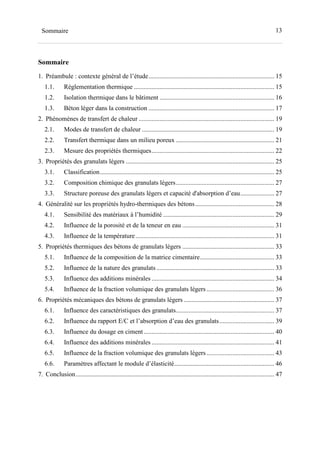 13Sommaire
Sommaire
1. Préambule : contexte général de l’étude.............................................................................. 15
1.1. Réglementation thermique ....................................................................................... 15
1.2. Isolation thermique dans le bâtiment ....................................................................... 16
1.3. Béton léger dans la construction .............................................................................. 17
2. Phénomènes de transfert de chaleur .................................................................................... 19
2.1. Modes de transfert de chaleur .................................................................................. 19
2.2. Transfert thermique dans un milieu poreux ............................................................. 21
2.3. Mesure des propriétés thermiques............................................................................ 22
3. Propriétés des granulats légers ............................................................................................ 25
3.1. Classification............................................................................................................ 25
3.2. Composition chimique des granulats légers............................................................. 27
3.3. Structure poreuse des granulats légers et capacité d'absorption d’eau..................... 27
4. Généralité sur les propriétés hydro-thermiques des bétons................................................. 28
4.1. Sensibilité des matériaux à l’humidité ..................................................................... 29
4.2. Influence de la porosité et de la teneur en eau ......................................................... 31
4.3. Influence de la température...................................................................................... 31
5. Propriétés thermiques des bétons de granulats légers ......................................................... 33
5.1. Influence de la composition de la matrice cimentaire.............................................. 33
5.2. Influence de la nature des granulats ......................................................................... 33
5.3. Influence des additions minérales ............................................................................ 34
5.4. Influence de la fraction volumique des granulats légers.......................................... 36
6. Propriétés mécaniques des bétons de granulats légers ........................................................ 37
6.1. Influence des caractéristiques des granulats............................................................. 37
6.2. Influence du rapport E/C et l’absorption d’eau des granulats.................................. 39
6.3. Influence du dosage en ciment................................................................................. 40
6.4. Influence des additions minérales ............................................................................ 41
6.5. Influence de la fraction volumique des granulats légers.......................................... 43
6.6. Paramètres affectant le module d’élasticité.............................................................. 46
7. Conclusion........................................................................................................................... 47
 