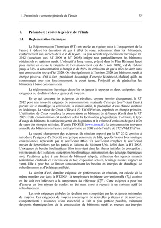 151. Préambule : contexte générale de l’étude
1. Préambule : contexte général de l’étude
1.1. Réglementation thermique
La Réglementation Thermique (RT) est entrée en vigueur suite à l’engagement de la
France à réduire les émissions de gaz à effet de serre, notamment dans les bâtiments,
conformément aux accords de Rio et de Kyoto. La plus récente réglementation thermique RT
2012 (succédant aux RT 2000 et RT 2005) intègre tout particulièrement les bâtiments
résidentiels et tertiaires neufs. L’objectif à long terme, précisé dans le Plan Bâtiment lancé
pour mettre en œuvre le Grenelle de l’environnement (loi du 3 août 2009), est de réduire
jusqu’à 38% la consommation d’énergie et de 50% les émissions de gaz à effet de serre dans
une construction neuve d’ici 2020. On vise également à l’horizon 2020 des bâtiments neufs à
énergie positive, c'est-à-dire produisant davantage d’énergie (électricité, chaleur) qu'ils en
consomment pour son fonctionnement. A court terme, l’objectif est de généraliser les
bâtiments à basse consommation.
La réglementation thermique classe les exigences à respecter en deux catégories : des
exigences de résultats et des exigences de moyens.
En ce qui concerne les exigences de résultats, comme premier changement, la RT
2012 pose une nouvelle exigence de consommation maximale d’énergie (coefficient Cmax)
portant sur le chauffage, la ventilation, la climatisation, la production d’eau chaude sanitaire
et l'éclairage. La valeur de Cmax s’élève à 50 kWhEP/m²/an, exprimée en énergie primaire.
L’utilisation de Cmax remplace la comparaison au bâtiment de référence (Cref) dans la RT
2005. Cette consommation est modulée selon la localisation géographique, l’altitude, le type
d’usage du bâtiment, la surface moyenne des logements et le volume d’émission de gaz à effet
de serre des énergies utilisées. D’après l’INSEE (www.insee.fr), la consommation moyenne
annuelle des bâtiments en France métropolitaine en 2008 est de l’ordre de 272 kWhEP/m²/an.
Le second changement des exigences de résultats apporté par la RT 2012 consiste à
introduire l’exigence d’efficacité énergétique minimale du bâti, appelée besoin bioclimatique
conventionnel, représenté par le coefficient Bbio. Ce coefficient remplace le coefficient
moyen de déperditions par les parois et liaisons du bâtiment Ubât défini dans la RT 2005.
L’exigence du besoin bioclimatique Bbio intervient dans les phases initiales de conception :
renforcement de l’isolation, conception bioclimatique, minimisation des échanges thermiques
avec l’extérieur grâce à une forme de bâtiment adaptée, utilisation des apports naturels
(orientation cardinale et l’inclinaison du toit, exposition solaire, éclairage naturel, rapport au
vent). Elle a pour but de limiter simultanément les besoins en énergies de chauffage, de
refroidissement et d’éclairage artificiel.
Le confort d’été, dernière exigence de performances de résultats, est calculé de la
même manière que dans la RT2005 : la température intérieure conventionnelle ( ) atteinte
en été doit être inférieure à la température de référence ( ). Cette exigence a pour but
d’assurer un bon niveau de confort en été sans avoir à recourir à un système actif de
refroidissement.
Les trois exigences globales de résultats sont complétées par les exigences minimales
de moyens. Ces exigences de moyens encouragent de nouvelles pratiques et de nouveaux
comportements : assurance d’une étanchéité à l’air la plus parfaite possible, traitement
des ponts thermiques lors de la construction de bâtiments neufs et recours aux énergies
 