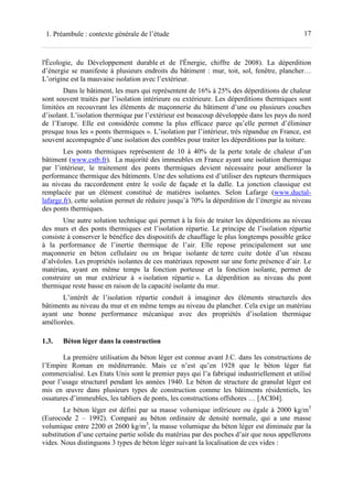 171. Préambule : contexte générale de l’étude
l'Écologie, du Développement durable et de l'Énergie, chiffre de 2008). La déperdition
d’énergie se manifeste à plusieurs endroits du bâtiment : mur, toit, sol, fenêtre, plancher…
L’origine est la mauvaise isolation avec l’extérieur.
Dans le bâtiment, les murs qui représentent de 16% à 25% des déperditions de chaleur
sont souvent traités par l’isolation intérieure ou extérieure. Les déperditions thermiques sont
limitées en recouvrant les éléments de maçonnerie du bâtiment d’une ou plusieurs couches
d’isolant. L’isolation thermique par l’extérieur est beaucoup développée dans les pays du nord
de l’Europe. Elle est considérée comme la plus efficace parce qu’elle permet d’éliminer
presque tous les « ponts thermiques ». L’isolation par l’intérieur, très répandue en France, est
souvent accompagnée d’une isolation des combles pour traiter les déperditions par la toiture.
Les ponts thermiques représentent de 10 à 40% de la perte totale de chaleur d’un
bâtiment (www.cstb.fr). La majorité des immeubles en France ayant une isolation thermique
par l’intérieur, le traitement des ponts thermiques devient nécessaire pour améliorer la
performance thermique des bâtiments. Une des solutions est d’utiliser des rupteurs thermiques
au niveau du raccordement entre le voile de façade et la dalle. La jonction classique est
remplacée par un élément constitué de matières isolantes. Selon Lafarge (www.ductal-
lafarge.fr), cette solution permet de réduire jusqu’à 70% la déperdition de l’énergie au niveau
des ponts thermiques.
Une autre solution technique qui permet à la fois de traiter les déperditions au niveau
des murs et des ponts thermiques est l’isolation répartie. Le principe de l’isolation répartie
consiste à conserver le bénéfice des dispositifs de chauffage le plus longtemps possible grâce
à la performance de l’inertie thermique de l’air. Elle repose principalement sur une
maçonnerie en béton cellulaire ou en brique isolante de terre cuite dotée d’un réseau
d’alvéoles. Les propriétés isolantes de ces matériaux reposent sur une forte présence d’air. Le
matériau, ayant en même temps la fonction porteuse et la fonction isolante, permet de
construire un mur extérieur à « isolation répartie ». La déperdition au niveau du pont
thermique reste basse en raison de la capacité isolante du mur.
L’intérêt de l’isolation répartie conduit à imaginer des éléments structurels des
bâtiments au niveau du mur et en même temps au niveau du plancher. Cela exige un matériau
ayant une bonne performance mécanique avec des propriétés d’isolation thermique
améliorées.
1.3. Béton léger dans la construction
La première utilisation du béton léger est connue avant J.C. dans les constructions de
l’Empire Roman en méditerranée. Mais ce n’est qu’en 1928 que le béton léger fut
commercialisé. Les Etats Unis sont le premier pays qui l’a fabriqué industriellement et utilisé
pour l’usage structurel pendant les années 1940. Le béton de structure de granulat léger est
mis en œuvre dans plusieurs types de construction comme les bâtiments résidentiels, les
ossatures d’immeubles, les tabliers de ponts, les constructions offshores … [ACI04].
Le béton léger est défini par sa masse volumique inférieure ou égale à 2000 kg/m3
(Eurocode 2 – 1992). Comparé au béton ordinaire de densité normale, qui a une masse
volumique entre 2200 et 2600 kg/m3
, la masse volumique du béton léger est diminuée par la
substitution d’une certaine partie solide du matériau par des poches d’air que nous appellerons
vides. Nous distinguons 3 types de béton léger suivant la localisation de ces vides :
 
