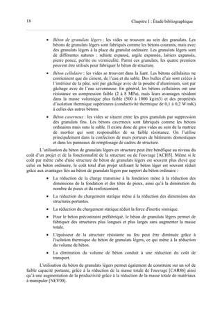 18 Chapitre I : Étude bibliographique
• Béton de granulats légers : les vides se trouvent au sein des granulats. Les
bétons de granulats légers sont fabriqués comme les bétons courants, mais avec
des granulats légers à la place du granulat ordinaire. Les granulats légers sont
de différentes natures : schiste expansé, argile expansée, laitiers expansés,
pierre ponce, perlite ou vermiculite. Parmi ces granulats, les quatre premiers
peuvent être utilisés pour fabriquer le béton de structure.
• Béton cellulaire : les vides se trouvent dans la liant. Les bétons cellulaires ne
contiennent que du ciment, de l’eau et du sable. Des bulles d’air sont créées à
l’intérieur de la pâte, soit par gâchage avec de la poudre d’aluminium, soit par
gâchage avec de l’eau savonneuse. En général, les bétons cellulaires ont une
résistance en compression faible (2 à 8 MPa), mais leurs avantages résident
dans la masse volumique plus faible (500 à 1000 kg/m3) et des propriétés
d’isolation thermique supérieures (conductivité thermique de 0,1 à 0,2 W/mK)
à celles des autres bétons.
• Béton caverneux : les vides se situent entre les gros granulats par suppression
des granulats fins. Les bétons caverneux sont fabriqués comme les bétons
ordinaires mais sans le sable. Il existe donc de gros vides au sein de la matrice
de mortier qui sont responsables de sa faible résistance. On l’utilise
principalement dans la confection de murs porteurs de bâtiments domestiques
et dans les panneaux de remplissage de cadres de structure.
L’utilisation du béton de granulats légers en structure peut être bénéfique au niveau du
coût d’un projet et de la fonctionnalité de la structure ou de l'ouvrage [ACI03]. Même si le
coût par mètre cube d'une structure de béton de granulats légers est souvent plus élevé que
celui en béton ordinaire, le coût total d'un projet utilisant le béton léger est souvent réduit
grâce aux avantages liés au béton de granulats légers par rapport du béton ordinaire :
• La réduction de la charge transmise à la fondation mène à la réduction des
dimensions de la fondation et des têtes de pieux, ainsi qu’à la diminution du
nombre de pieux et du renforcement.
• La réduction du chargement statique mène à la réduction des dimensions des
structures portantes.
• La réduction du chargement statique réduit la force d'inertie sismique.
• Pour le béton précontraint préfabriqué, le béton de granulats légers permet de
fabriquer des structures plus longues et plus larges sans augmenter la masse
totale.
• L'épaisseur de la structure résistante au feu peut être diminuée grâce à
l'isolation thermique du béton de granulats légers, ce qui mène à la réduction
du volume de béton.
• La diminution du volume de béton conduit à une réduction du coût de
transport.
L'utilisation du béton de granulats légers permet également de construire sur un sol de
faible capacité portante, grâce à la réduction de la masse totale de l'ouvrage [CAR86] ainsi
qu’à une augmentation de la productivité grâce à la réduction de la masse totale de matériaux
à manipuler [NEV00].
 